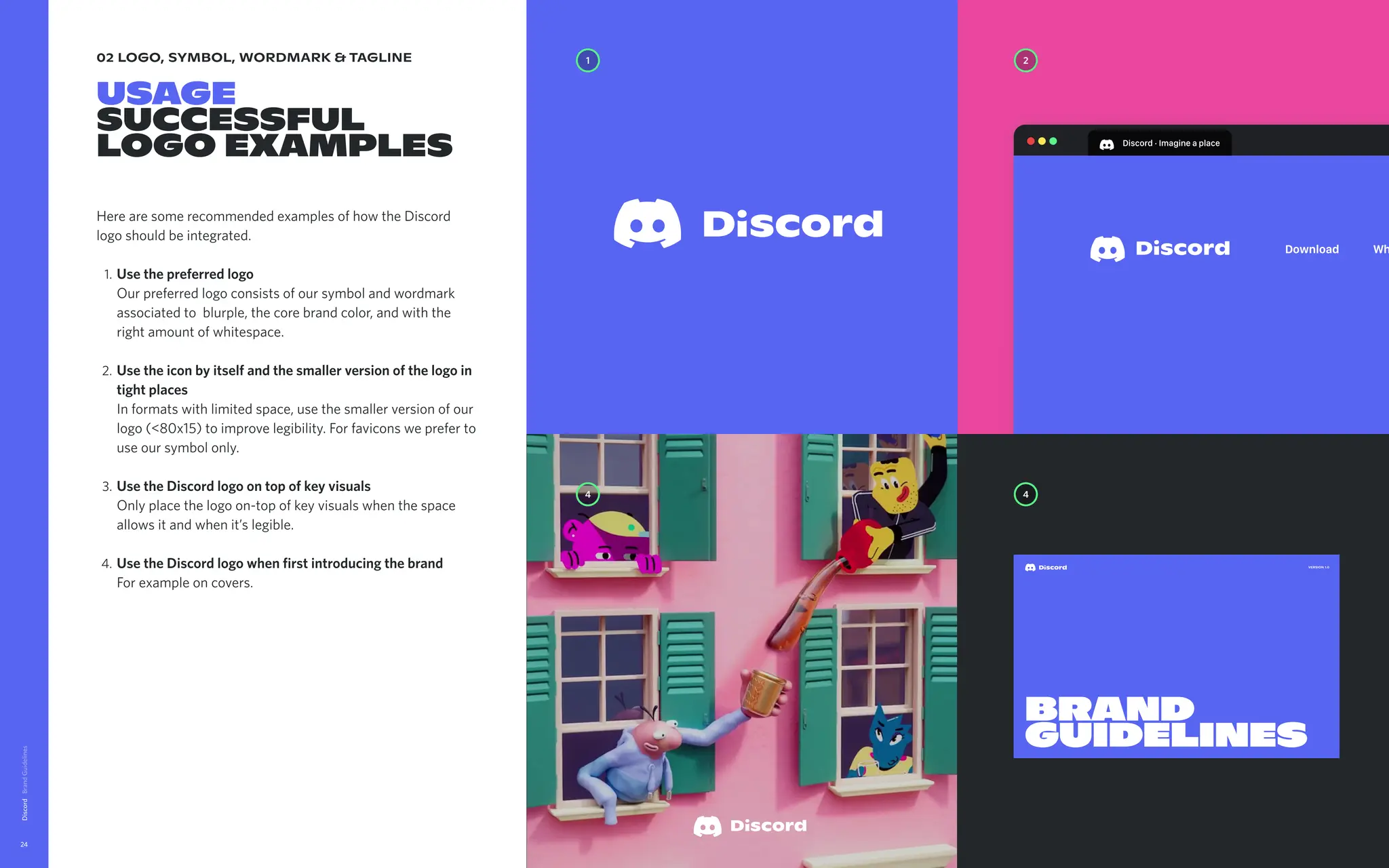 02 logo, symbol, wordmark & tagline
Usage

successful

logo examples
Here are some recommended examples of how the Discord
logo should be integrated
Usethepreferredlogo 
Our preferred logo consists of our symbol and wordmark
associated to blurple, the core brand color, and with the
right amount of whitespace
Usetheiconbyitselfandthesmallerversionofthelogoin
tightplaces  
In formats with limited space, use the smaller version of our
logo (<80x15) to improve legibility. For favicons we prefer to
use our symbol only
UsetheDiscordlogoontopofkeyvisuals 
Only place the logo on-top of key visuals when the space
allows it and when it’s legible
UsetheDiscordlogowhenfirstintroducingthebrand 
For example on covers.
Discord
24
Discord·Imagineaplace
Download Wh
1 2
4
4
Version 1.0
Brand
guidelines
 