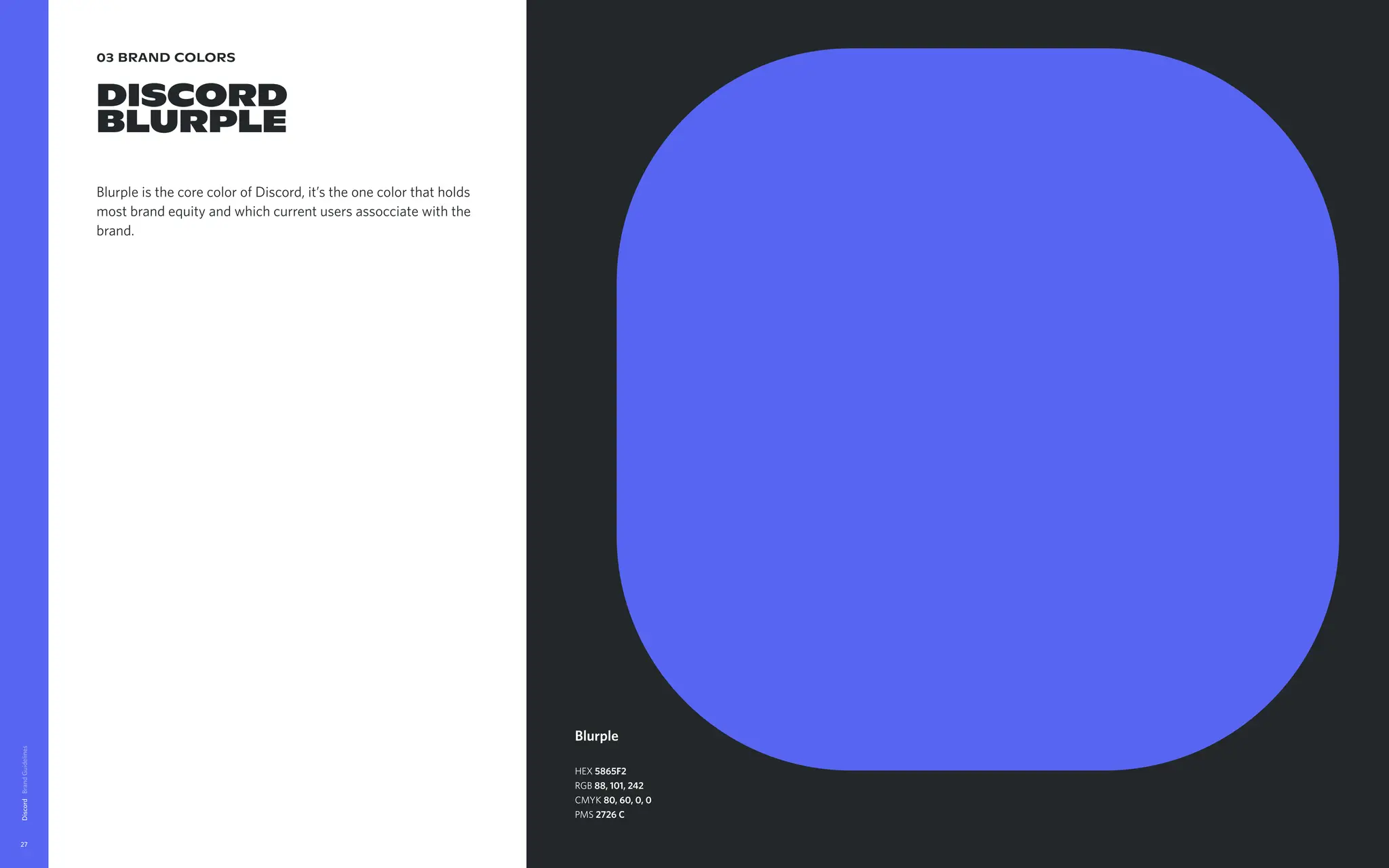 03 brand colors
DISCORD

BLURPLE
Blurple is the core color of Discord, it’s the one color that holds
most brand equity and which current users assocciate with the
brand.
Discord
27
Blurple


HEX 5865F2

RGB 88, 101, 242

CMYK 80, 60, 0, 0

PMS 2726 C

 