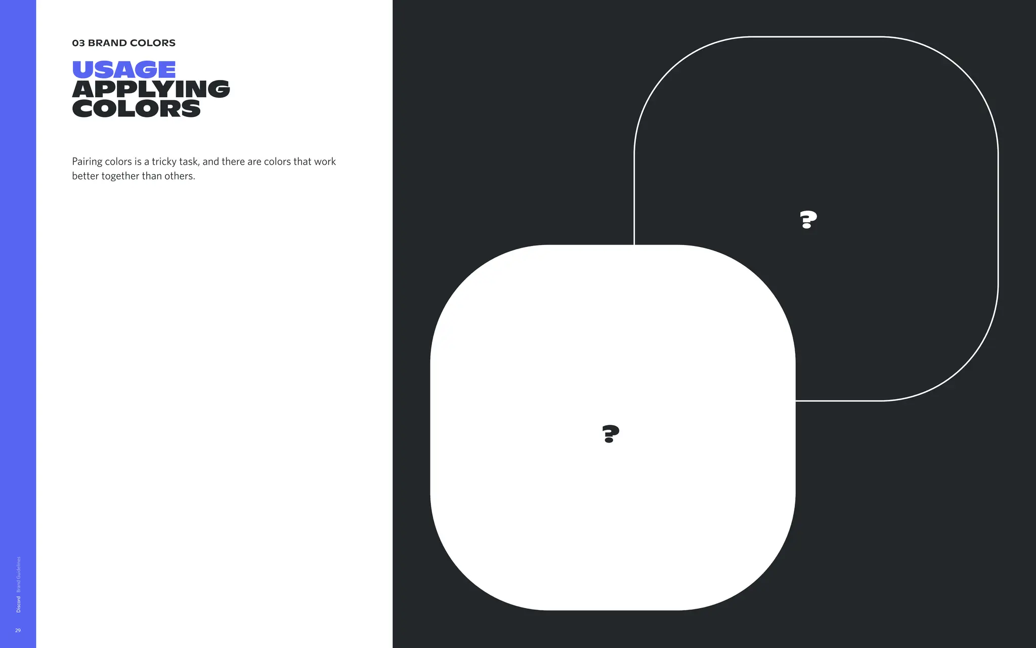 03 brand colors
USAGE

Applying

Colors
Pairing colors is a tricky task, and there are colors that work
better together than others.
Discord
29
?
?
 