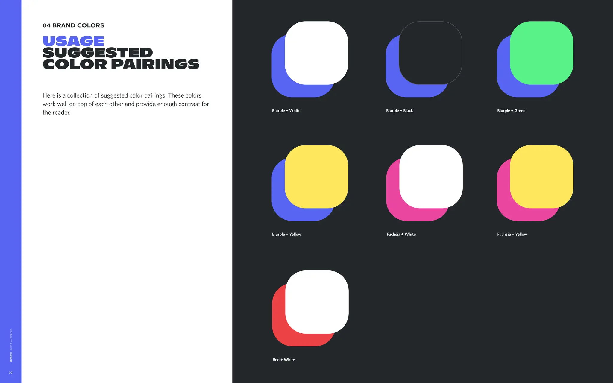 04 brand colors
USAGE

Suggested
color pairings
Here is a collection of suggested color pairings. These colors
work well on-top of each other and provide enough contrast for
the reader.
Discord
30
Fuchsia + Yellow
Red + White
Blurple + White Blurple + Black Blurple + Green
Blurple + Yellow Fuchsia + White
 