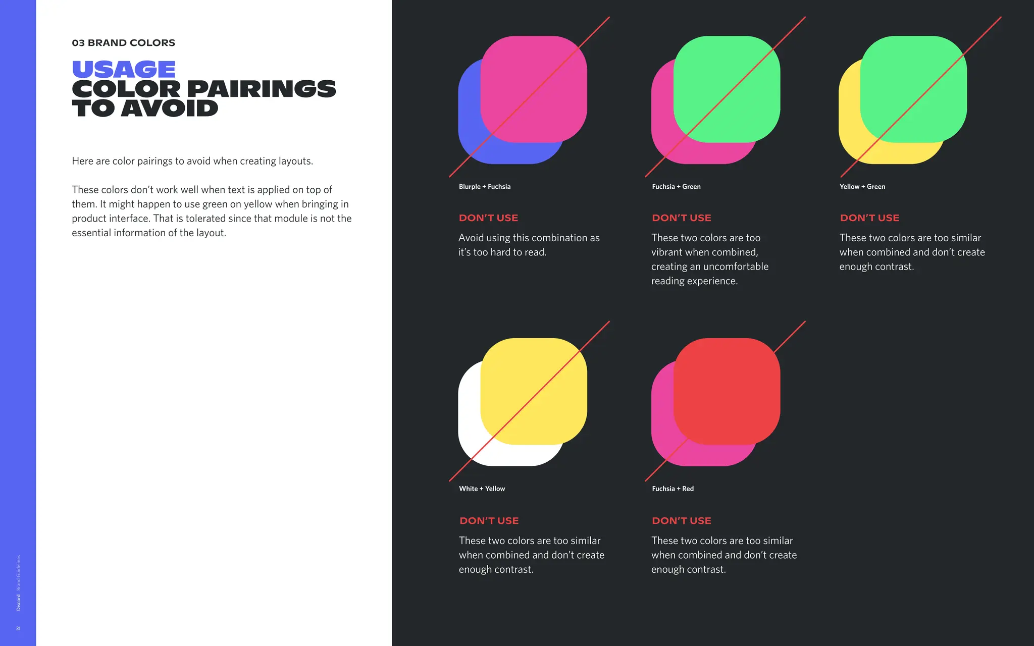 03 brand colors
USAGE

color pairings

TO AVOID
Here are color pairings to avoid when creating layouts. 


These colors don’t work well when text is applied on top of
them. It might happen to use green on yellow when bringing in
product interface. That is tolerated since that module is not the
essential information of the layout.
Discord
31
White + Yellow
These two colors are too similar
when combined and don’t create
enough contrast.
DON’t USE
Fuchsia + Red
These two colors are too similar
when combined and don’t create
enough contrast.
DON’t USE
Blurple + Fuchsia
Avoid using this combination as
it’s too hard to read.
DON’t USE
Fuchsia + Green
These two colors are too
vibrant when combined,
creating an uncomfortable
reading experience.
DON’t USE
Yellow + Green
These two colors are too similar
when combined and don’t create
enough contrast.
DON’t USE
 