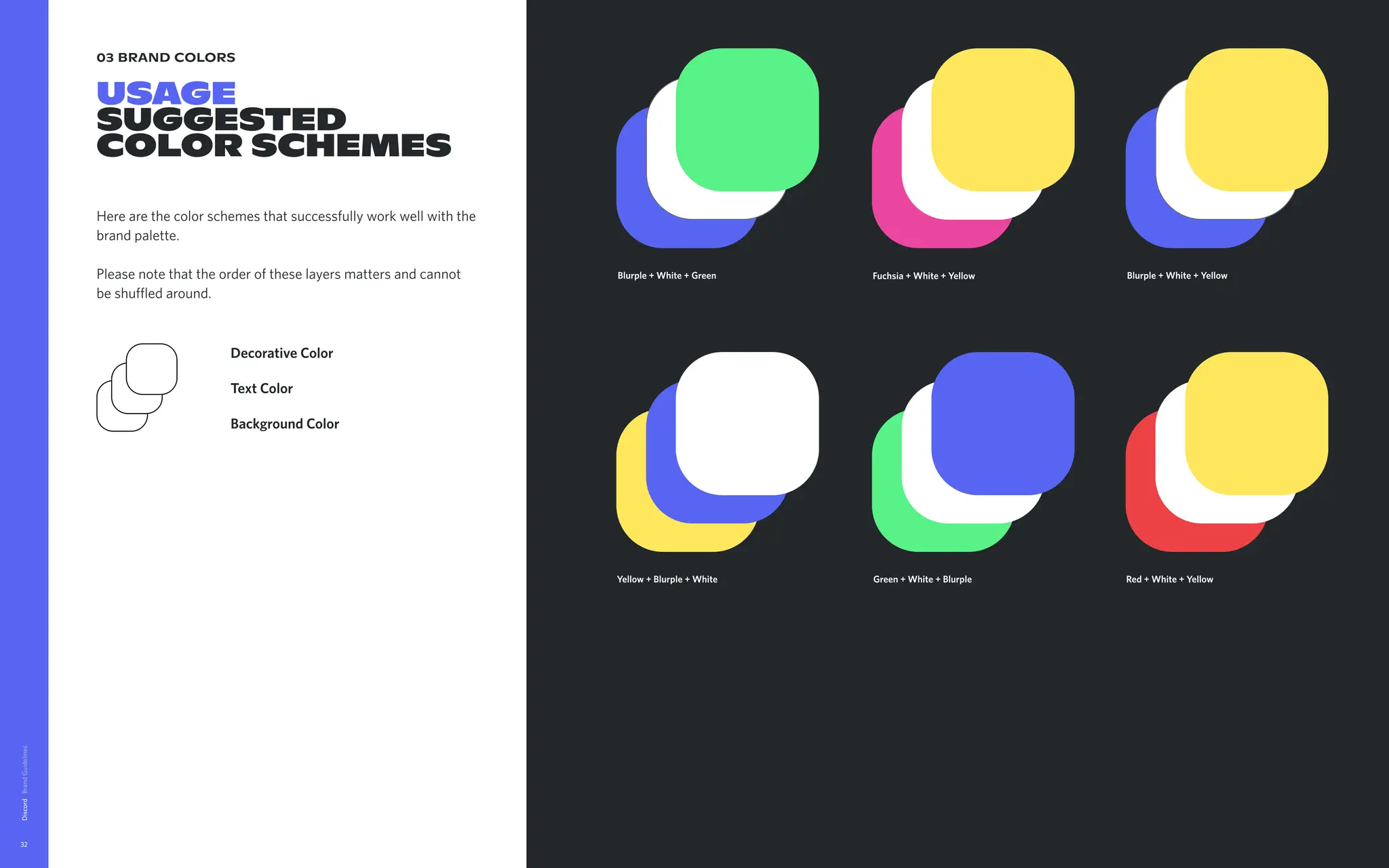 03 brand colors
USAGE

Suggested
color SCHEMES
Here are the color schemes that successfully work well with the
brand palette. 


Please note that the order of these layers matters and cannot
be shuffled around.
 
Discord
32
Blurple + White + Green Blurple + White + Yellow
Green + White + Blurple
Background Color
Text Color
Decorative Color
Yellow + Blurple + White Red + White + Yellow
Fuchsia + White + Yellow
 