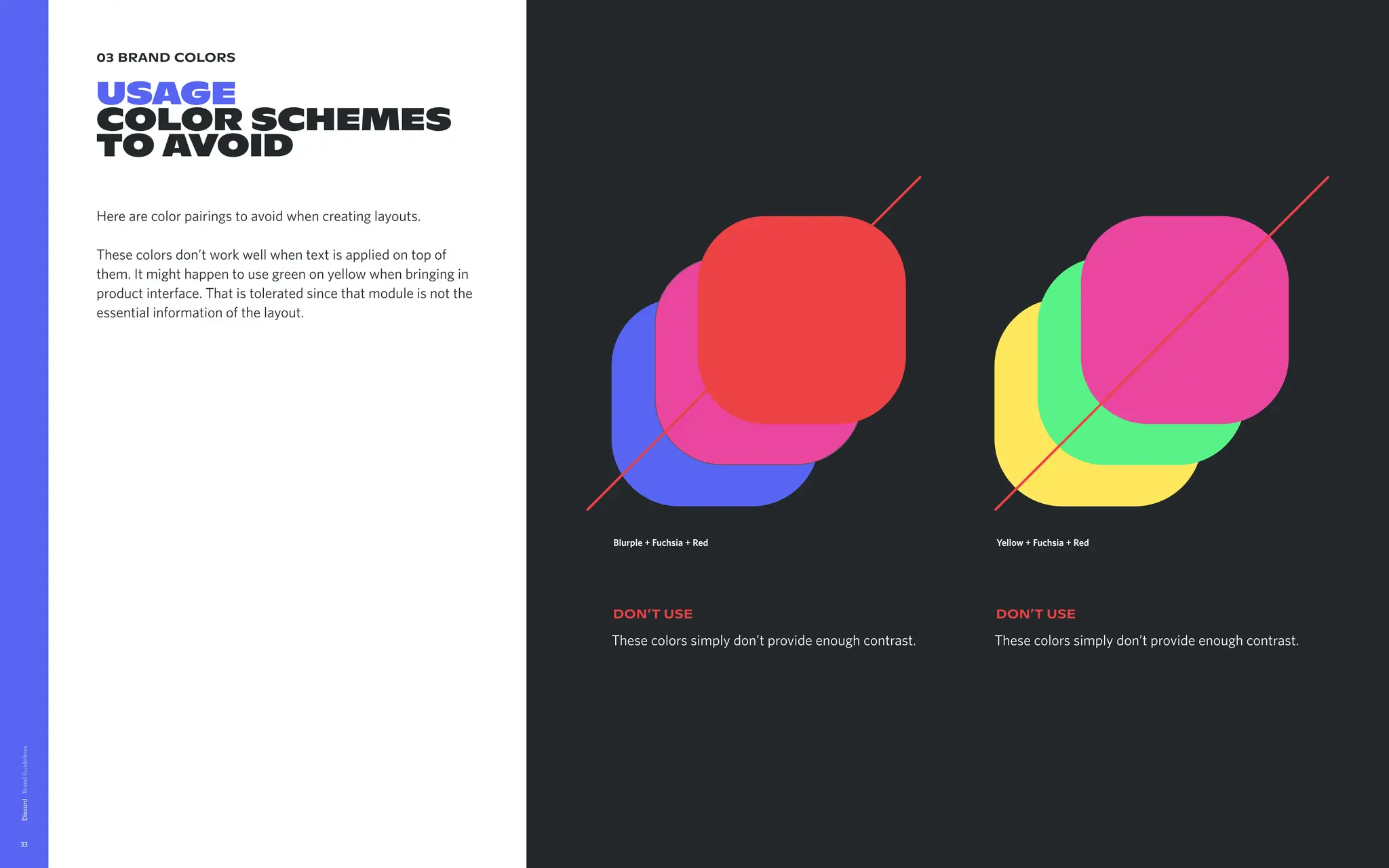 03 brand colors
USAGE

color Schemes

TO AVOID
Here are color pairings to avoid when creating layouts. 


These colors don’t work well when text is applied on top of
them. It might happen to use green on yellow when bringing in
product interface. That is tolerated since that module is not the
essential information of the layout.
Discord
33
These colors simply don’t provide enough contrast.
DON’t USE
Blurple + Fuchsia + Red
These colors simply don’t provide enough contrast.
DON’t USE
Yellow + Fuchsia + Red
 