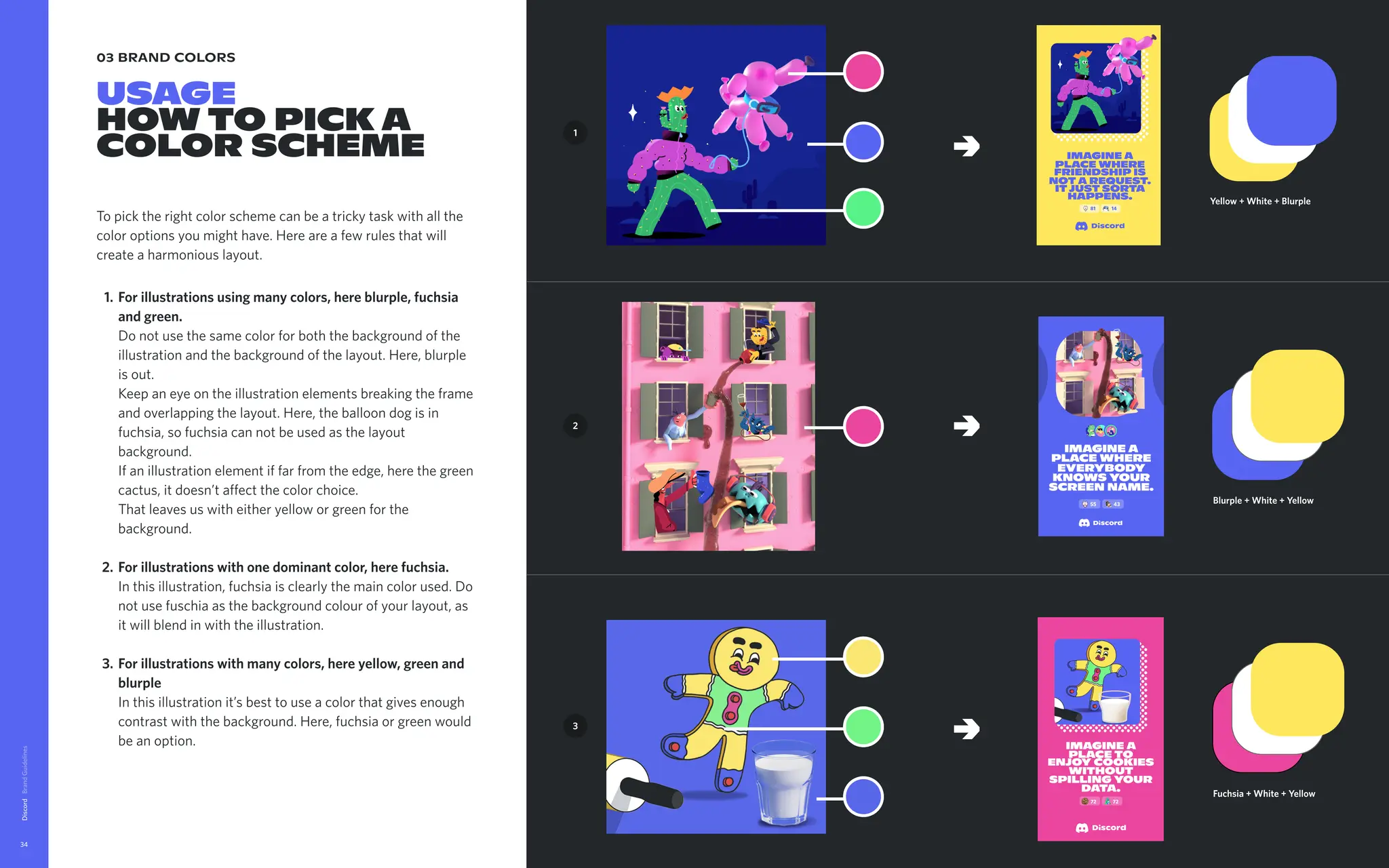 03 brand colors
USAGE

How to pick a
color scheme
To pick the right color scheme can be a tricky task with all the
color options you might have. Here are a few rules that will
create a harmonious layout
For illustrations using many colors, here blurple, fuchsia
and green.  
Do not use the same color for both the background of the
illustration and the background of the layout. Here, blurple
is out. 
Keep an eye on the illustration elements breaking the frame
and overlapping the layout. Here, the balloon dog is in
fuchsia, so fuchsia can not be used as the layout
background.  
If an illustration element if far from the edge, here the green
cactus, it doesn’t affect the color choice. 
That leaves us with either yellow or green for the
background
For illustrations with one dominant color, here fuchsia. 
In this illustration, fuchsia is clearly the main color used. Do
not use fuschia as the background colour of your layout, as
it will blend in with the illustration
For illustrations with many colors, here yellow, green and
blurple 
In this illustration it’s best to use a color that gives enough
contrast with the background. Here, fuchsia or green would
be an option.
Discord
34
Yellow + White + Blurple
1
2
3
imagine a
place where
friendship is
nota request.
itjust sorta
happens.
81 14
→
→
→
Blurple + White + Yellow
Fuchsia + White + Yellow
imagine a
place to
enjoy cookies
without
spilling your
data.
72 72
 