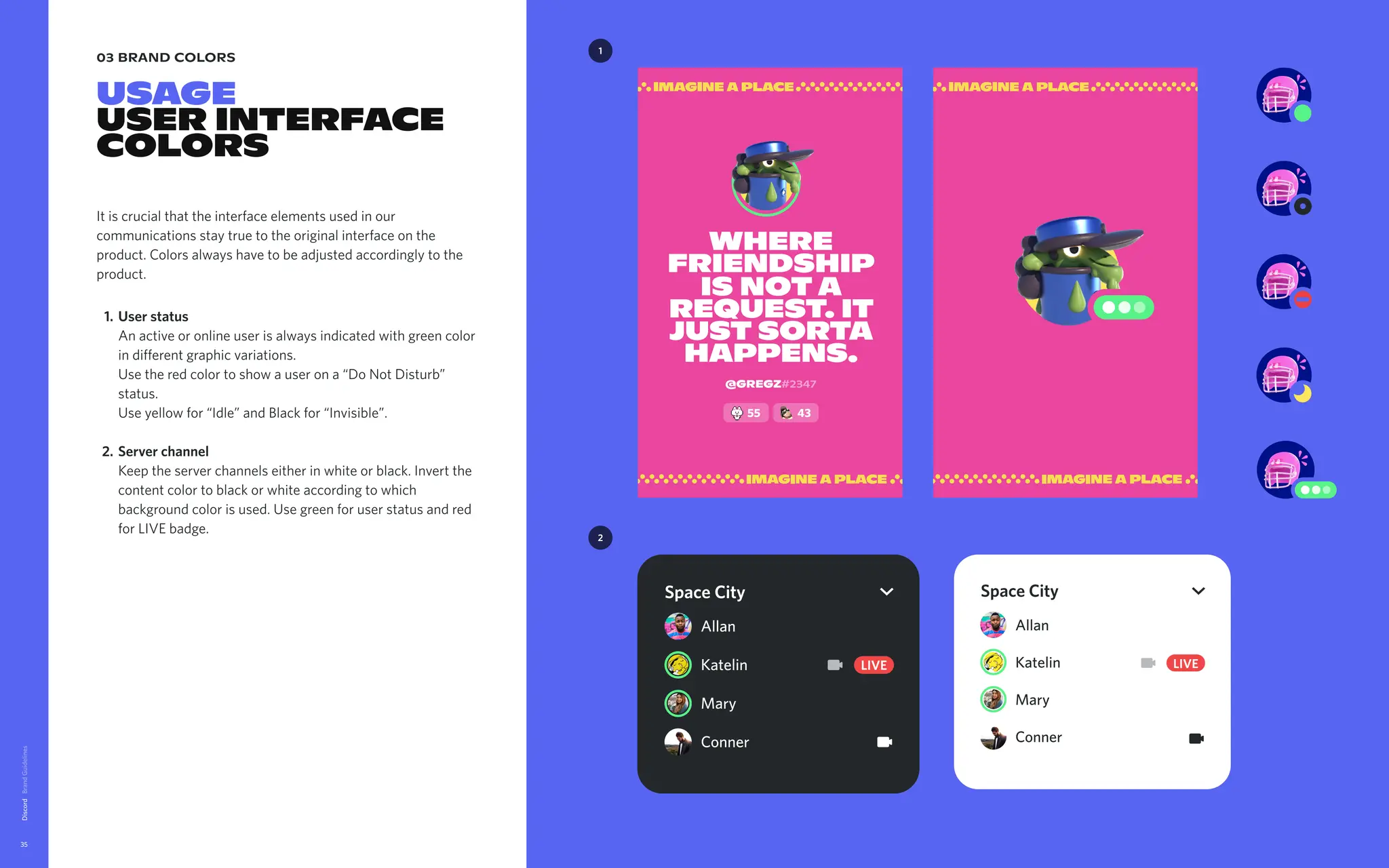 03 brand colors
USAGE

USER INTERFACE
COLORS
It is crucial that the interface elements used in our
communications stay true to the original interface on the
product. Colors always have to be adjusted accordingly to the
product
User status 
An active or online user is always indicated with green color
in different graphic variations. 
Use the red color to show a user on a “Do Not Disturb”
status. 
Use yellow for “Idle” and Black for “Invisible”
Server channel 
Keep the server channels either in white or black. Invert the
content color to black or white according to which
background color is used. Use green for user status and red
for LIVE badge.
Discord
35
1
Allan
Katelin
Mary
Conner
LIVE
Space City
Allan
Katelin
Mary
Conner
LIVE
Space City
2
where
friendship
is nota
request. It
just sorta
happens.
@Gregz#2347
55 43
 