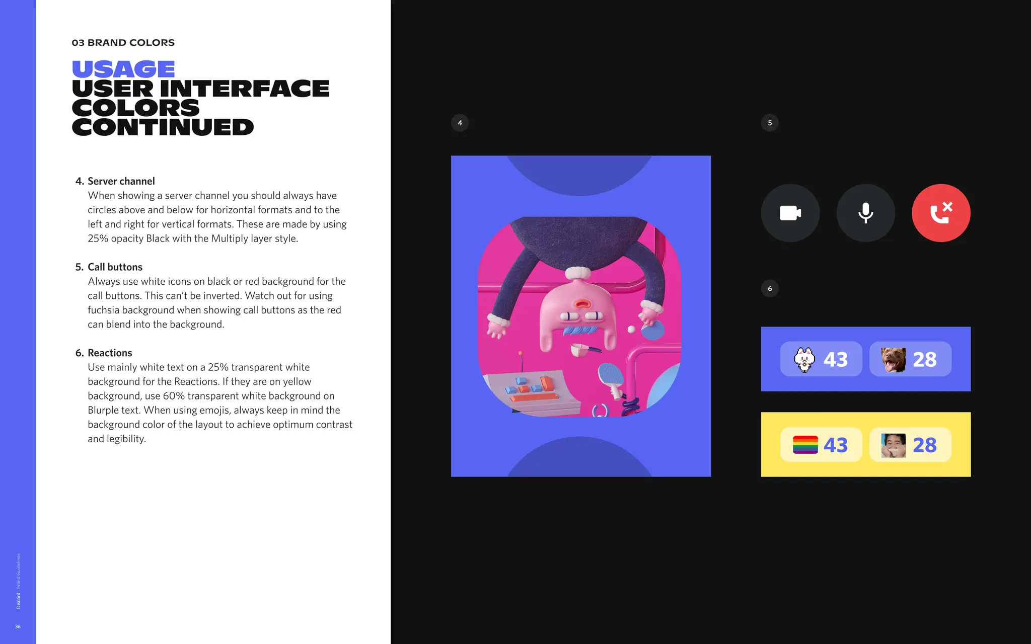 03 brand colors
USAGE

USER INTERFACE
COLORS

CONTinued
Discord
36
Server channel 
When showing a server channel you should always have
circles above and below for horizontal formats and to the
left and right for vertical formats. These are made by using
25% opacity Black with the Multiply layer style
Call buttons 
Always use white icons on black or red background for the
call buttons. This can’t be inverted. Watch out for using
fuchsia background when showing call buttons as the red
can blend into the background
Reactions 
Use mainly white text on a 25% transparent white
background for the Reactions. If they are on yellow
background, use 60% transparent white background on
Blurple text. When using emojis, always keep in mind the
background color of the layout to achieve optimum contrast
and legibility.
4.
5.
6.
43 28
43 28
4 5
6
 