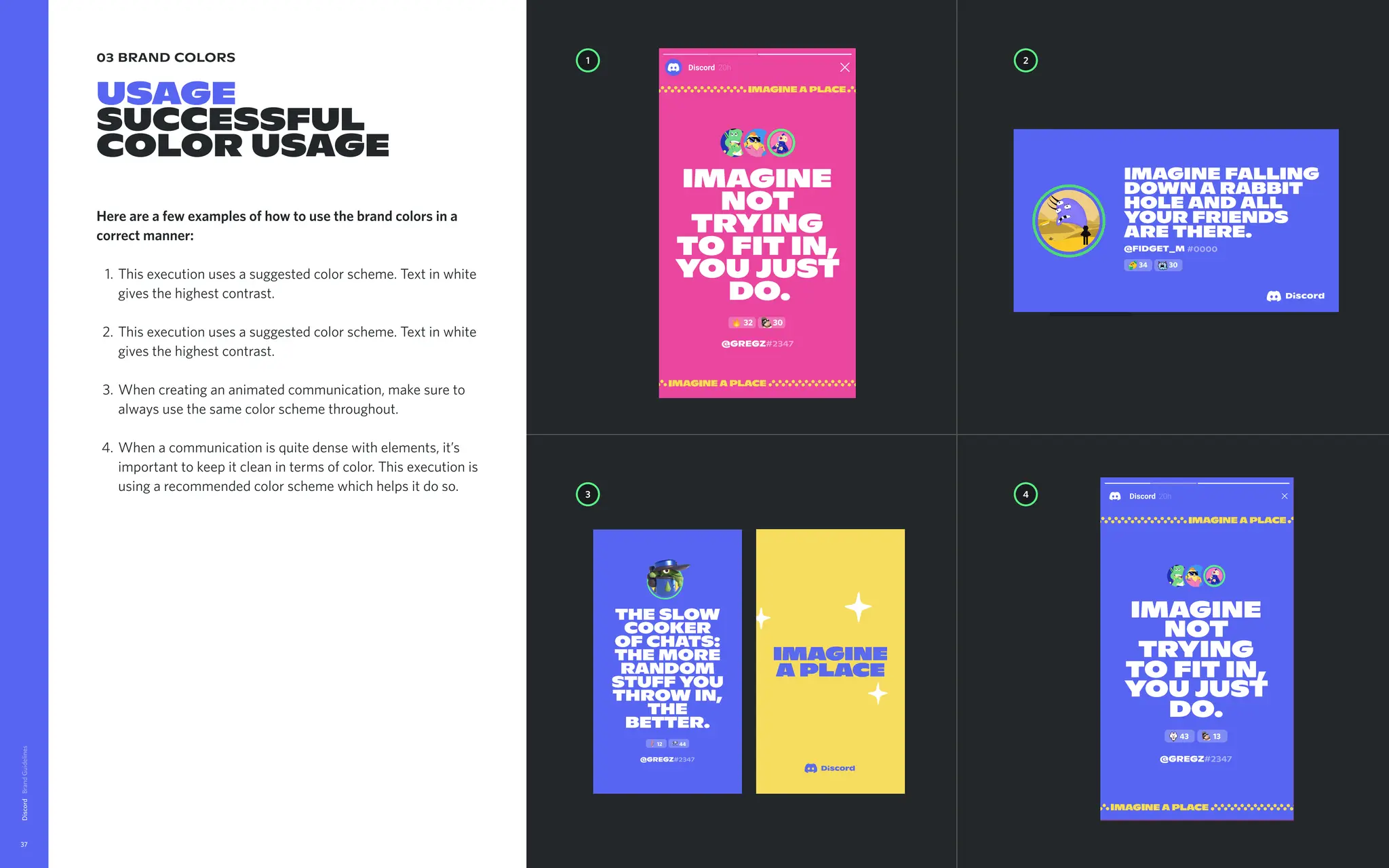 03 brand colors
USAGE

SUCCESSFUL
Color usage
Here are a few examples of how to use the brand colors in a
correct manner
This execution uses a suggested color scheme. Text in white
gives the highest contrast
This execution uses a suggested color scheme. Text in white
gives the highest contrast
When creating an animated communication, make sure to
always use the same color scheme throughout
When a communication is quite dense with elements, it’s
important to keep it clean in terms of color. This execution is
using a recommended color scheme which helps it do so.
Discord
37
1 2
4
3
Imagine
not
trying
to fit in,
you just
do.
43 13
@Gregz#2347
@Gregz#2347
32 30
The slow
cooker
of chats:

the more
random
stuff you
throw in,
the
better.
12 44
@Gregz#2347
43 23
Imaginea
placewhere
friendshipis
notarequest.
Itjustsorta
happens.
imagine falling
down a rabbit
hole and all
your friends
are there.
#0000
@FIDGET_M
34 30
 