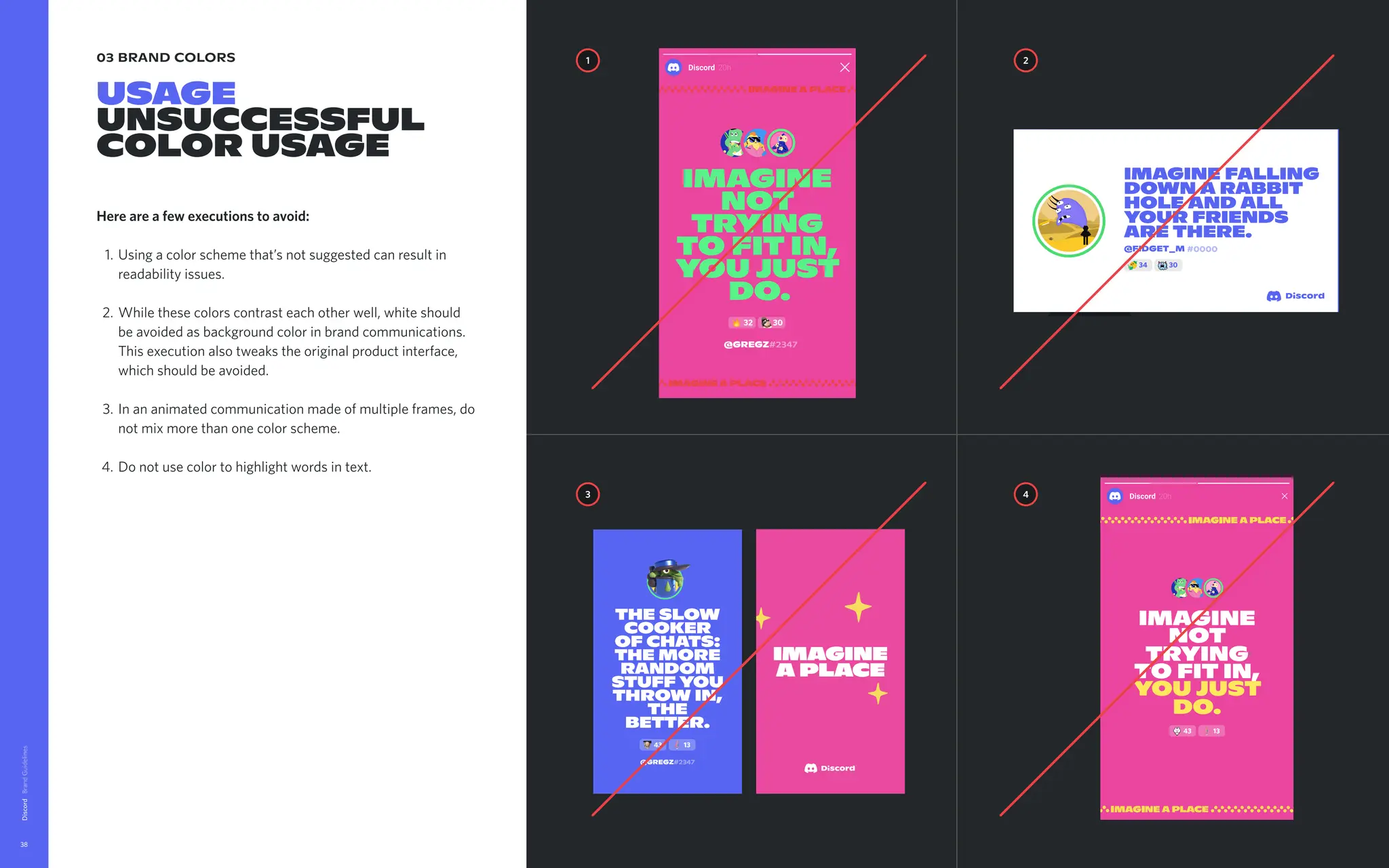 03 brand colors
USAGE

UNSUCCESSFUL
color usage
Here are a few executions to avoid
Using a color scheme that’s not suggested can result in
readability issues.
While these colors contrast each other well, white should
be avoided as background color in brand communications.
This execution also tweaks the original product interface,
which should be avoided
In an animated communication made of multiple frames, do
not mix more than one color scheme
Do not use color to highlight words in text.
Discord
38
@Gregz#2347
32 30
The slow
cooker
of chats:

the more
random
stuff you
throw in,
the
better.
43 13
@Gregz#2347
1 2
4
3
Imagine
not
trying
to fit in,
you just
do.
43 13
43 23
Imaginea
placewhere
friendshipis
notarequest.
Itjustsorta
happens.
FPO
43 23
Imaginea
placewhere
friendshipis
notarequest.
Itjustsorta
happens.
imagine falling
down a rabbit
hole and all
your friends
are there.
#0000
@FIDGET_M
34 30
 