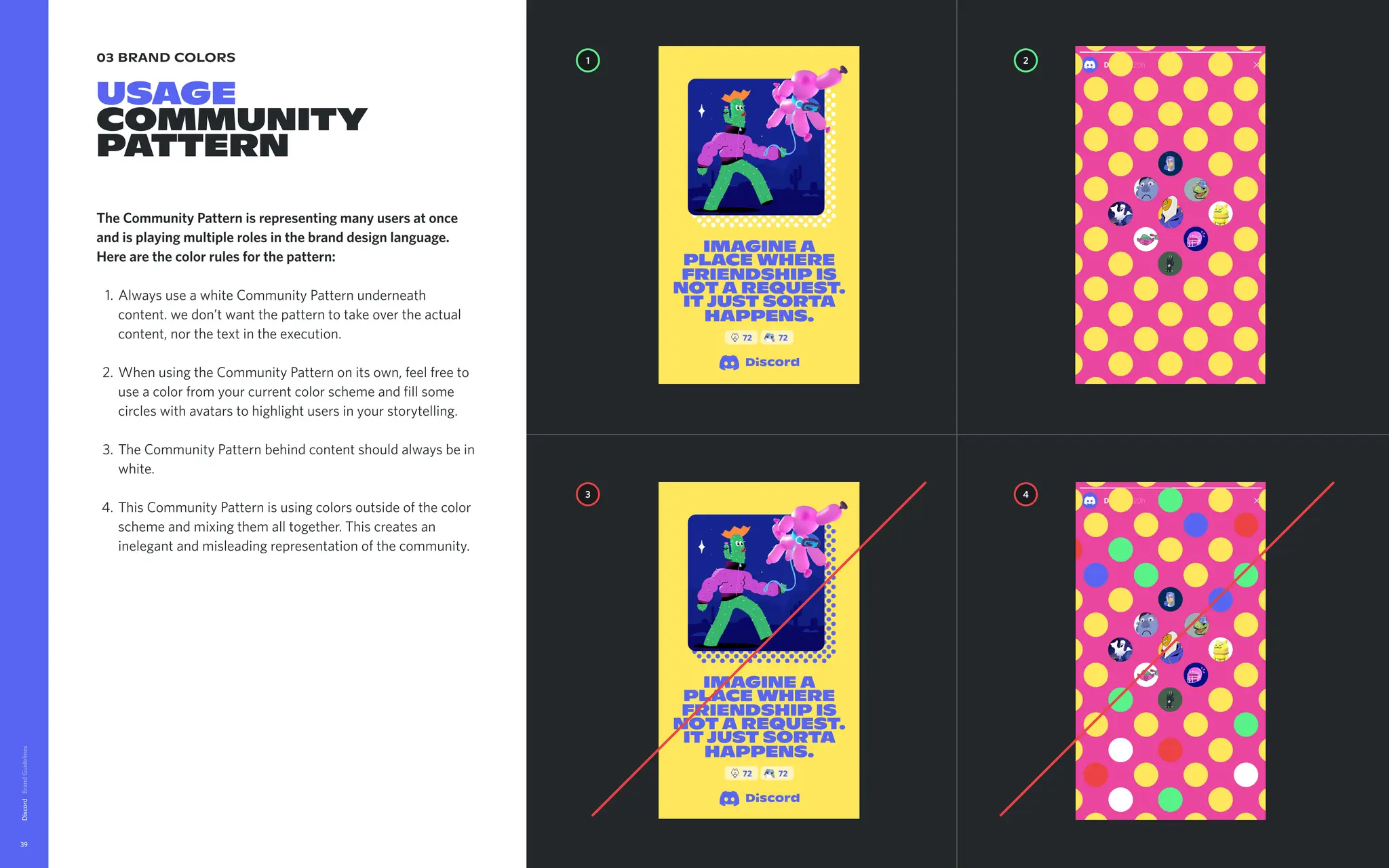 03 brand colors
USAGE

Community
pattern
The Community Pattern is representing many users at once
and is playing multiple roles in the brand design language.
Here are the color rules for the pattern
Always use a white Community Pattern underneath
content. we don’t want the pattern to take over the actual
content, nor the text in the execution
When using the Community Pattern on its own, feel free to
use a color from your current color scheme and fill some
circles with avatars to highlight users in your storytelling
The Community Pattern behind content should always be in
white
This Community Pattern is using colors outside of the color
scheme and mixing them all together. This creates an
inelegant and misleading representation of the community.
Discord
39
imagine a
place where
friendship is
nota request.
itjust sorta
happens.
72 72
1 2
4
3
imagine a
place where
friendship is
nota request.
itjust sorta
happens.
72 72
 