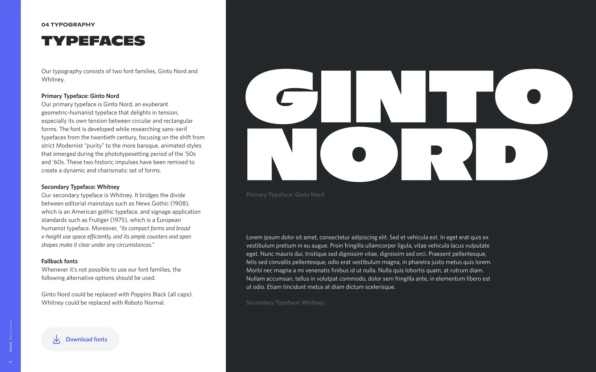 04 typography
Typefaces
Ourtypographyconsistsoftwofontfamilies,GintoNordand
Whitney.


PrimaryTypeface:GintoNord

OurprimarytypefaceisGintoNord,anexuberant
geometric-humanisttypefacethatdelightsintension,
especiallyitsowntensionbetweencircularandrectangular
forms.Thefontisdevelopedwhileresearchingsans-serif
typefacesfromthetwentiethcentury,focusingontheshiftfrom
strictModernist“purity”tothemorebaroque,animatedstyles
thatemergedduringthephototypesettingperiodofthe’50s
and’60s.Thesetwohistoricimpulseshavebeenremixedto
createadynamicandcharismaticsetofforms. 


SecondaryTypeface:Whitney

OursecondarytypefaceisWhitney.Itbridgesthedivide
betweeneditorialmainstayssuchasNewsGothic(1908),
whichisanAmericangothictypeface,andsignageapplication
standardssuchasFrutiger(1975),whichisaEuropean
humanisttypeface.Moreover,“itscompactformsandbroad
x-heightusespaceefficiently,anditsamplecountersandopen
shapesmakeitclearunderanycircumstances.”


Fallbackfonts

Wheneverit’snotpossibletouseourfontfamilies,the
followingalternativeoptionsshouldbeused.


GintoNordcouldbereplacedwithPoppinsBlack(allcaps).

WhitneycouldbereplacedwithRobotoNormal.
Discord
41
PrimaryTypeface:GintoNord
GINTO
NORD
Loremipsumdolorsitamet,consecteturadipiscingelit.Sedetvehiculaest.Inegeteratquisex
vestibulumpretiumineuaugue.Proinfringillaullamcorperligula,vitaevehiculalacusvulputate
eget.Nuncmaurisdui,tristiqueseddignissimvitae,dignissimsedorci.Praesentpellentesque,
felissedconvallispellentesque,odioeratvestibulummagna,inpharetrajustometusquislorem.
Morbinecmagnaamivenenatisfinibusidutnulla.Nullaquislobortisquam,atrutrumdiam.
Nullamaccumsan,tellusinvolutpatcommodo,dolorsemfringillaante,inelementumliberoest
utodio.Etiamtinciduntmetusatdiamdictumscelerisque.
SecondaryTypeface:Whitney
Downloadfonts
 