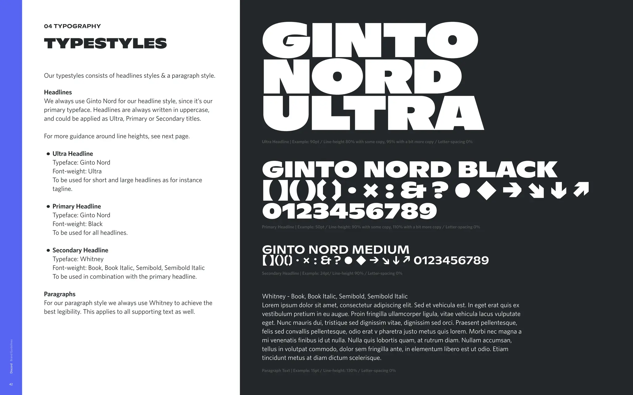 04 typography
typestyles
Ourtypestylesconsistsofheadlinesstyles&aparagraphstyle.


Headlines

WealwaysuseGintoNordforourheadlinestyle,sinceit’sour
primarytypeface.Headlinesarealwayswritteninuppercase,
andcouldbeappliedasUltra,PrimaryorSecondarytitles.


Formoreguidancearoundlineheights,seenextpage
UltraHeadline 
Typeface:GintoNord 
Font-weight:Ultra 
Tobeusedforshortandlargeheadlinesasforinstance
tagline.
PrimaryHeadline 
Typeface:GintoNord  
Font-weight:Black 
Tobeusedforallheadlines
SecondaryHeadline 
Typeface:Whitney 
Font-weight:Book,BookItalic,Semibold,SemiboldItalic 
Tobeusedincombinationwiththeprimaryheadline. 


Paragraphs

ForourparagraphstylewealwaysuseWhitneytoachievethe
bestlegibility.Thisappliestoallsupportingtextaswell.
Discord
42
GINTO

NORD

ULTRA
UltraHeadline|Example:90pt/Line-height80%withsomecopy,95%withabitmorecopy/Letter-spacing0%
GINTONORDBLACK 
【】()〔〕·×:&?●◆→↘↓↗

0123456789
PrimaryHeadline|Example:50pt/Line-height:90%withsomecopy,110%withabitmorecopy/Letter-spacing0%
GINTO NORD MEDIUM

【 】()〔〕 · × : & ? ● ◆ → ↘ ↓ ↗ 0123456789
SecondaryHeadline|Example:24pt/Line-height90%/Letter-spacing0%
Whitney-Book,BookItalic,Semibold,SemiboldItalic 
Loremipsumdolorsitamet,consecteturadipiscingelit.Sedetvehiculaest.Inegeteratquisex
vestibulumpretiumineuaugue.Proinfringillaullamcorperligula,vitaevehiculalacusvulputate
eget.Nuncmaurisdui,tristiqueseddignissimvitae,dignissimsedorci.Praesentpellentesque,
felissedconvallispellentesque,odioeratvpharetrajustometusquislorem.Morbinecmagnaa
mivenenatisfinibusidutnulla.Nullaquislobortisquam,atrutrumdiam.Nullamaccumsan,
tellusinvolutpatcommodo,dolorsemfringillaante,inelementumliberoestutodio.Etiam
tinciduntmetusatdiamdictumscelerisque.
ParagraphText|Example:15pt/Line-height:130%/Letter-spacing0% 
 