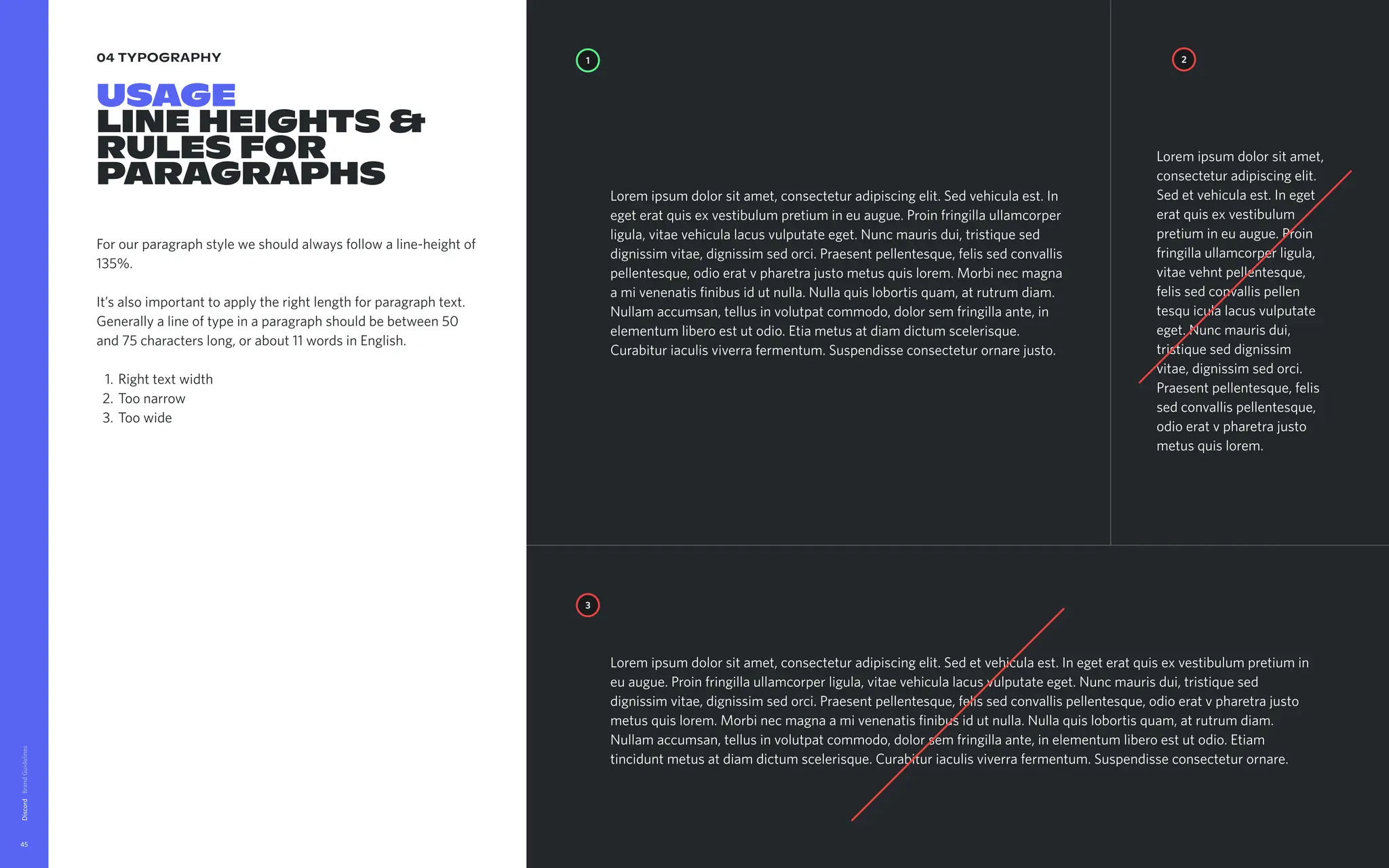 04 typography
Usage 
lineheights&
rulesfor
paragraphs
Forourparagraphstyleweshouldalwaysfollowaline-heightof
135%. 


It’salsoimportanttoapplytherightlengthforparagraphtext.
Generallyalineoftypeinaparagraphshouldbebetween50
and75characterslong,orabout11wordsinEnglish
Righttextwidt
Toonarro
Toowide
Discord
45
1
3
2
Loremipsumdolorsitamet,consecteturadipiscingelit.Sedvehiculaest.In
egeteratquisexvestibulumpretiumineuaugue.Proinfringillaullamcorper
ligula,vitaevehiculalacusvulputateeget.Nuncmaurisdui,tristiquesed
dignissimvitae,dignissimsedorci.Praesentpellentesque,felissedconvallis
pellentesque,odioeratvpharetrajustometusquislorem.Morbinecmagna
amivenenatisfinibusidutnulla.Nullaquislobortisquam,atrutrumdiam.
Nullamaccumsan,tellusinvolutpatcommodo,dolorsemfringillaante,in
elementumliberoestutodio.Etiametusatdiamdictumscelerisque.
Curabituriaculisviverrafermentum.Suspendisseconsecteturornarejusto.
Loremipsumdolorsitamet,
consecteturadipiscingelit.
Sedetvehiculaest.Ineget
eratquisexvestibulum
pretiumineuaugue.Proin
fringillaullamcorperligula,
vitaevehntpellentesque,
felissedconvallispellen 
tesquiculalacusvulputate
eget.Nuncmaurisdui,
tristiqueseddignissim
vitae,dignissimsedorci.
Praesentpellentesque,felis
sedconvallispellentesque,
odioeratvpharetrajusto
metusquislorem.
Loremipsumdolorsitamet,consecteturadipiscingelit.Sedetvehiculaest.Inegeteratquisexvestibulumpretiumin
euaugue.Proinfringillaullamcorperligula,vitaevehiculalacusvulputateeget.Nuncmaurisdui,tristiquesed
dignissimvitae,dignissimsedorci.Praesentpellentesque,felissedconvallispellentesque,odioeratvpharetrajusto
metusquislorem.Morbinecmagnaamivenenatisfinibusidutnulla.Nullaquislobortisquam,atrutrumdiam.
Nullamaccumsan,tellusinvolutpatcommodo,dolorsemfringillaante,inelementumliberoestutodio.Etiam
tinciduntmetusatdiamdictumscelerisque.Curabituriaculisviverrafermentum.Suspendisseconsecteturornare.
 