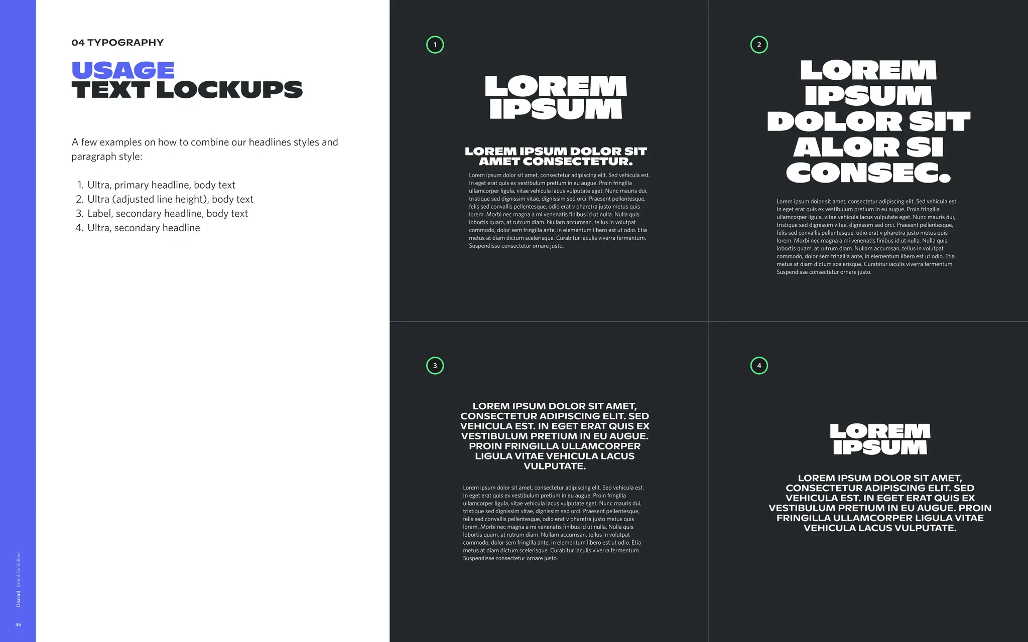 04 typography
Usage 
textlockups
Afewexamplesonhowtocombineourheadlinesstylesand
paragraphstyle
Ultra,primaryheadline,bodytex
Ultra(adjustedlineheight),bodytex
Label,secondaryheadline,bodytex
Ultra,secondaryheadline
Discord
46
4
3
2
1
Loremipsumdolorsitamet,
consecteturadipiscingelit.Sed
vehiculaest.Inegeteratquisex
vestibulumpretiumineuaugue.
Proinfringillaullamcorper
ligulavitaevehiculalacus
vulputate.
Lorem
ipsum
Loremipsumdolorsitamet,
consecteturadipiscingelit.Sed
vehiculaest.Inegeteratquisex
vestibulumpretiumineuaugue.Proin
fringillaullamcorperligulavitae
vehiculalacusvulputate.
Loremipsumdolorsitamet,consecteturadipiscingelit.Sedvehiculaest.
Inegeteratquisexvestibulumpretiumineuaugue.Proinfringilla
ullamcorperligula,vitaevehiculalacusvulputateeget.Nuncmaurisdui,
tristiqueseddignissimvitae,dignissimsedorci.Praesentpellentesque,
felissedconvallispellentesque,odioeratvpharetrajustometusquis
lorem.Morbinecmagnaamivenenatisfinibusidutnulla.Nullaquis
lobortisquam,atrutrumdiam.Nullamaccumsan,tellusinvolutpat
commodo,dolorsemfringillaante,inelementumliberoestutodio.Etia
metusatdiamdictumscelerisque.Curabituriaculisviverrafermentum.
Suspendisseconsecteturornarejusto.
Loremipsumdolorsitamet,consecteturadipiscingelit.Sedvehiculaest.
Inegeteratquisexvestibulumpretiumineuaugue.Proinfringilla
ullamcorperligula,vitaevehiculalacusvulputateeget.Nuncmaurisdui,
tristiqueseddignissimvitae,dignissimsedorci.Praesentpellentesque,
felissedconvallispellentesque,odioeratvpharetrajustometusquis
lorem.Morbinecmagnaamivenenatisfinibusidutnulla.Nullaquis
lobortisquam,atrutrumdiam.Nullamaccumsan,tellusinvolutpat
commodo,dolorsemfringillaante,inelementumliberoestutodio.Etia
metusatdiamdictumscelerisque.Curabituriaculisviverrafermentum.
Suspendisseconsecteturornarejusto.
Lorem
ipsum
dolorsit
alorsi
consec.
Loremipsumdolorsitamet,consecteturadipiscingelit.Sedvehiculaest.
Inegeteratquisexvestibulumpretiumineuaugue.Proinfringilla
ullamcorperligula,vitaevehiculalacusvulputateeget.Nuncmaurisdui,
tristiqueseddignissimvitae,dignissimsedorci.Praesentpellentesque,
felissedconvallispellentesque,odioeratvpharetrajustometusquis
lorem.Morbinecmagnaamivenenatisfinibusidutnulla.Nullaquis
lobortisquam,atrutrumdiam.Nullamaccumsan,tellusinvolutpat
commodo,dolorsemfringillaante,inelementumliberoestutodio.Etia
metusatdiamdictumscelerisque.Curabituriaculisviverrafermentum.
Suspendisseconsecteturornarejusto.
Lorem
ipsum
Loremipsumdolorsit
ametconsectetur.
 