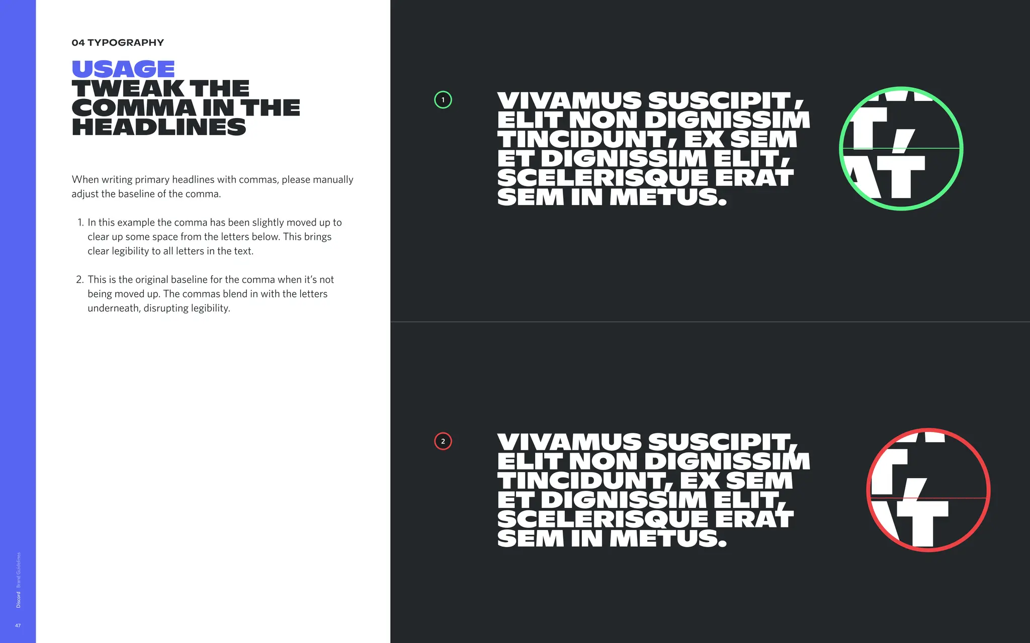 04 typography
Usage

Tweakthe
commainthe
headlines
Whenwritingprimaryheadlineswithcommas,pleasemanually
adjustthebaselineofthecomma.
Inthisexamplethecommahasbeenslightlymovedupto
clearupsomespacefromthelettersbelow.Thisbrings
clearlegibilitytoalllettersinthetext
Thisistheoriginalbaselineforthecommawhenit’snot
beingmovedup.Thecommasblendinwiththeletters
underneath,disruptinglegibility.
Discord
47
,
,
,
Vivamussuscipit
elitnondignissim
tincidunt exsem
etdignissimelit
scelerisqueerat
seminmetus.
Vivamussuscipit,
elitnondignissim
tincidunt,exsem
etdignissimelit,
scelerisqueerat
seminmetus.
2
1
,
Vivamussuscipit
elitnondignissim
tincidunt exsem
etdignissimelit
scelerisqueerat
seminmetus.
Vivamussuscipit,
elitnondignissim
tincidunt,exsem
etdignissimelit,
scelerisqueerat
seminmetus.
 