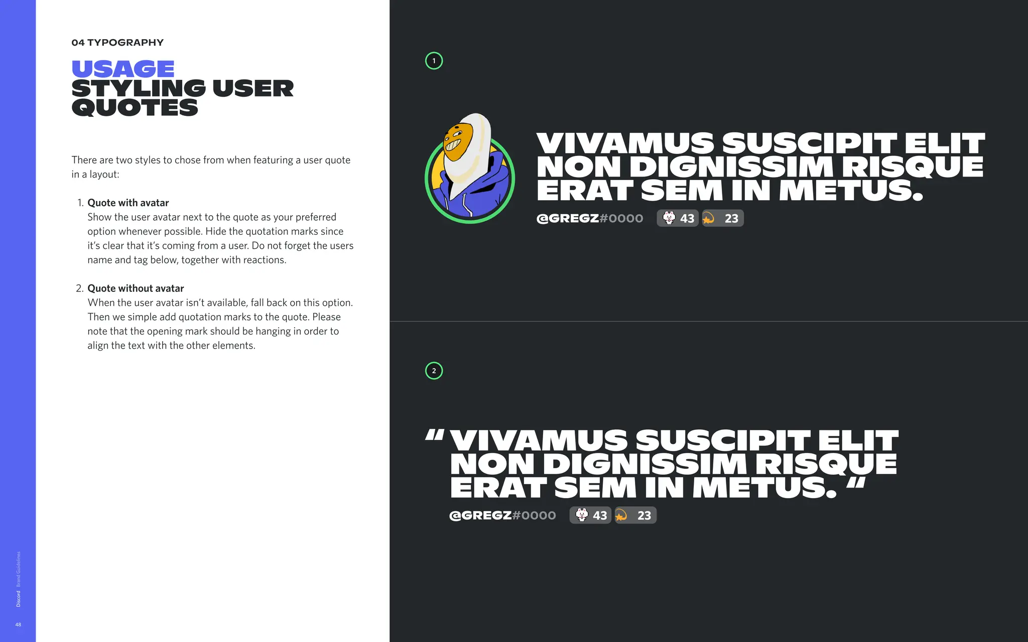04 typography
Usage

Stylinguser
quotes
Therearetwostylestochosefromwhenfeaturingauserquote
inalayout
Quotewithavatar 
Showtheuseravatarnexttothequoteasyourpreferred
optionwheneverpossible.Hidethequotationmarkssince
it’sclearthatit’scomingfromauser.Donotforgettheusers
nameandtagbelow,togetherwithreactions
Quotewithoutavatar 
Whentheuseravatarisn’tavailable,fallbackonthisoption.
Thenwesimpleaddquotationmarkstothequote.Please
notethattheopeningmarkshouldbehanginginorderto
alignthetextwiththeotherelements.
Discord
48
Vivamussuscipitelit
nondignissimrisque
eratseminmetus.
1
2
Vivamussuscipitelit
nondignissimrisque
eratseminmetus.
“
“
@Gregz#0000 43 23
@Gregz#0000 43 23
 