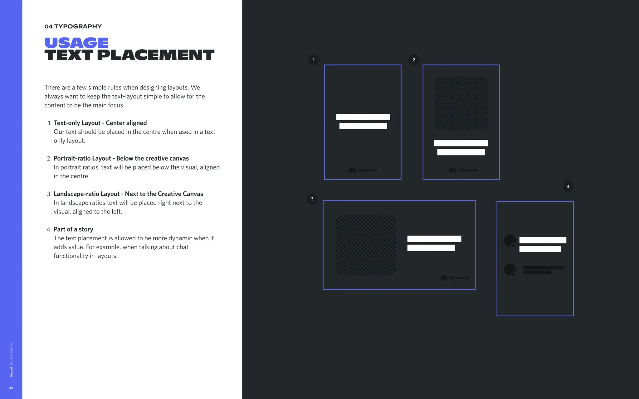 04 typography
USAGE

TextPlacement
Thereareafewsimpleruleswhendesigninglayouts.We
alwayswanttokeepthetext-layoutsimpletoallowforthe
contenttobethemainfocus
Text-onlyLayout-Centeraligned 
Ourtextshouldbeplacedinthecentrewhenusedinatext
onlylayout
Portrait-ratioLayout-Belowthecreativecanvas 
Inportraitratios,textwillbeplacedbelowthevisual,aligned
inthecentre
Landscape-ratioLayout-NexttotheCreativeCanvas 
Inlandscaperatiostextwillbeplacedrightnexttothe
visual,alignedtotheleft
Partofastory 
Thetextplacementisallowedtobemoredynamicwhenit
addsvalue.Forexample,whentalkingaboutchat
functionalityinlayouts.
Discord
49
4
2
1
3
 