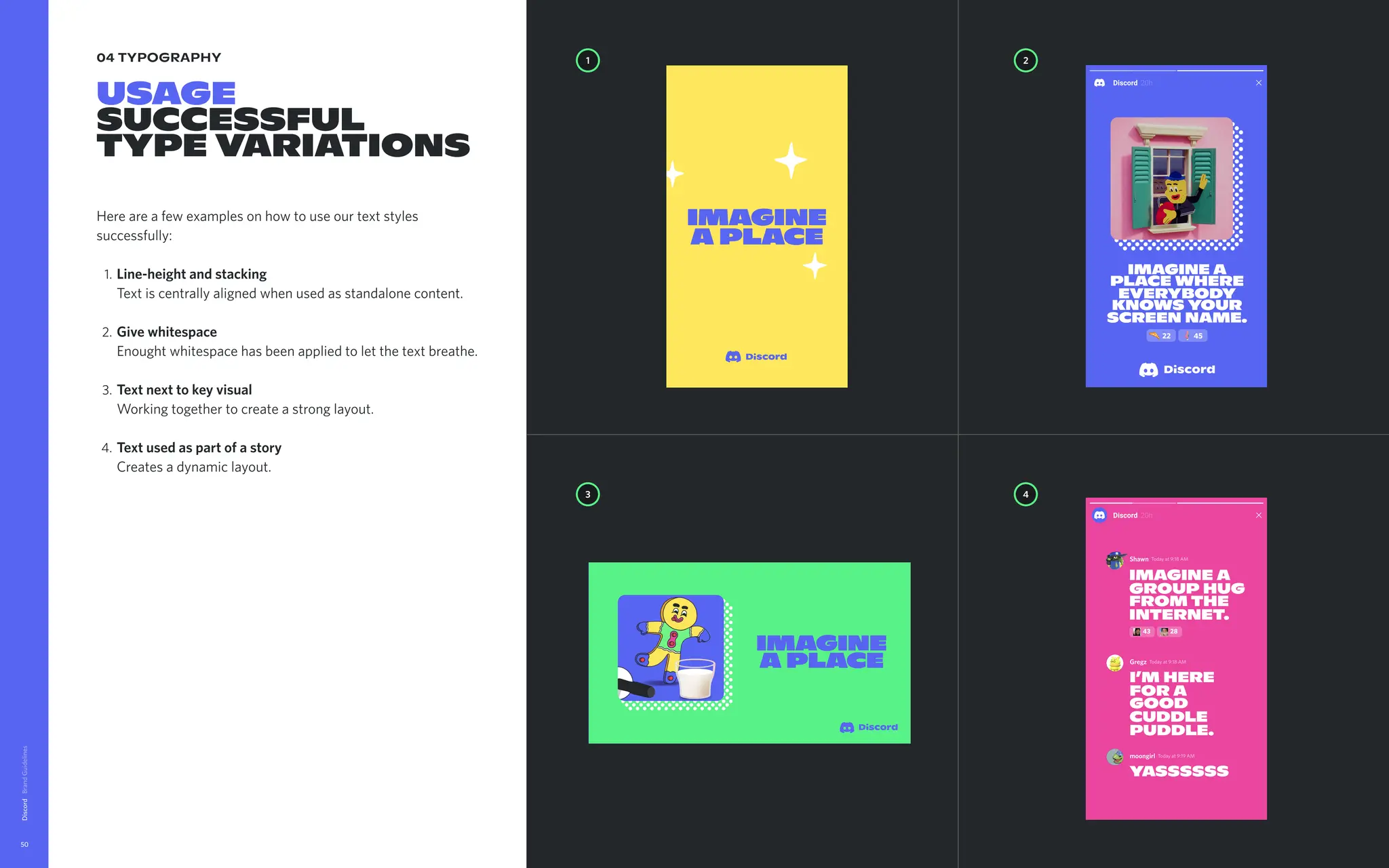 04 typography
Usage

succeSsful 

typevariations
Hereareafewexamplesonhowtouseourtextstyles
successfully
Line-heightandstacking 
Textiscentrallyalignedwhenusedasstandalonecontent
Givewhitespace 
Enoughtwhitespacehasbeenappliedtoletthetextbreathe
Textnexttokeyvisual 
Workingtogethertocreateastronglayout
Textusedaspartofastory 
Createsadynamiclayout.
Discord
50
Thisisan
exampleof
aheadline
placement
icwavisual
Stack

meup

butter
cup
1 2
4
3
16 25
Imaginea 

placetotalk
freshcuts,
deepcuts,or
howyoulike
coldcuts.
FPO Imagine

aPlace
Imagine

aPlace
Gregz Todayat9:18AM
moongirl Todayat9:19AM
I’mhere
fora
good  
cuddle
puddle.
yassssss
Shawn Todayat9:18AM
Imaginea
grouphug  
fromthe
internet.
43 28
IMAGINEA
PLACE WHERE
EVERYBODY
KNOWSYOUR
SCREEN NAME.
22 45
 