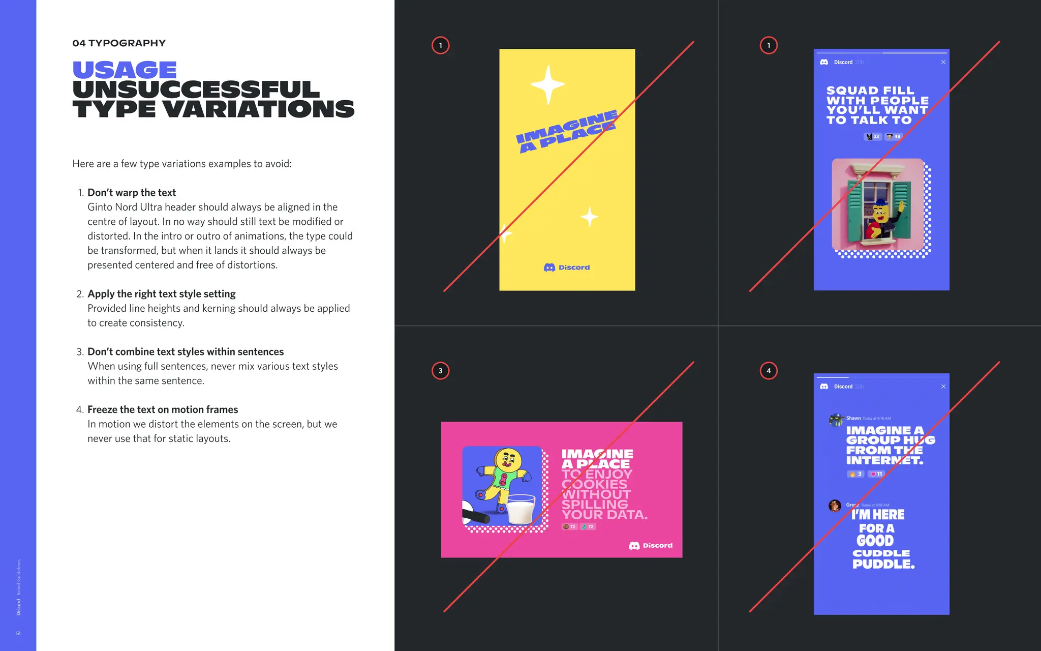 04 typography
Usage

unsucceSsful
typevariations
Hereareafewtypevariationsexamplestoavoid
Don’twarpthetext 
GintoNordUltraheadershouldalwaysbealignedinthe
centreoflayout.Innowayshouldstilltextbemodifiedor
distorted.Intheintrooroutroofanimations,thetypecould
betransformed,butwhenitlandsitshouldalwaysbe
presentedcenteredandfreeofdistortions
Applytherighttextstylesetting  
Providedlineheightsandkerningshouldalwaysbeapplied
tocreateconsistency
Don’tcombinetextstyleswithinsentences 
Whenusingfullsentences,nevermixvarioustextstyles
withinthesamesentence
Freezethetextonmotionframes 
Inmotionwedistorttheelementsonthescreen,butwe
neverusethatforstaticlayouts.
Discord
51
Gregz Todayat9:18AM
moongirl Todayat9:19AM
I’mhere
fora
good  
cuddle
puddle.
yassssss
Shawn Todayat9:18AM
Imaginea
grouphug  
fromthe
internet.
43 28
1 1
4
3
16 25
Imaginea 

placetotalk
freshcuts,deep
cuts,orhow
youlikecold
cuts
imagine  
aplace  
to enjoy
cookies
without
spilling
your data.
72 72
Squad fill
with people
you’ll want
to talk to
23 48
 