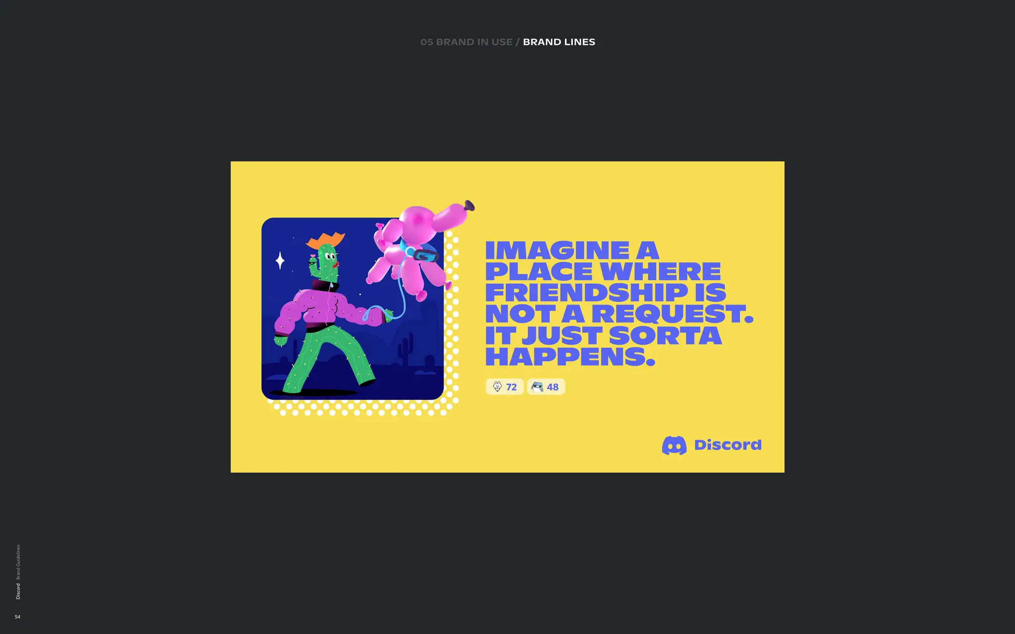Discord
54
05 brand in use / BRAND LINES
IMAGINE A
PLACE WHERE
FRIENDSHIP IS
NOT A REQUEST
.  
IT JUST SORTA
HAPPENS.
72 48
 