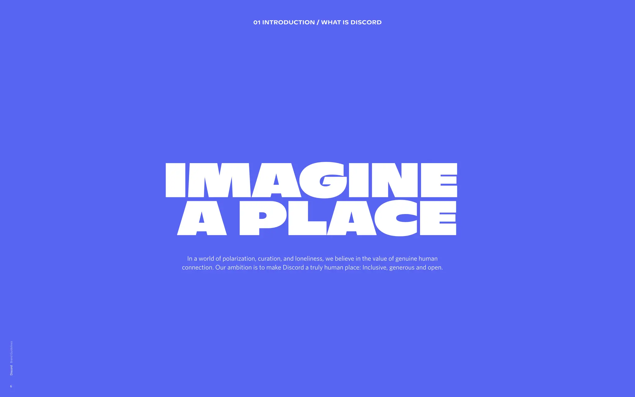 Discord
6
IMAGINE  
A PLACE
IMAGINE  
A PLACE
01 INTRODUCTION / WHAT IS DISCORD
In a world of polarization, curation, and loneliness, we believe in the value of genuine human
connection. Our ambition is to make Discord a truly human place: Inclusive, generous and open.

 