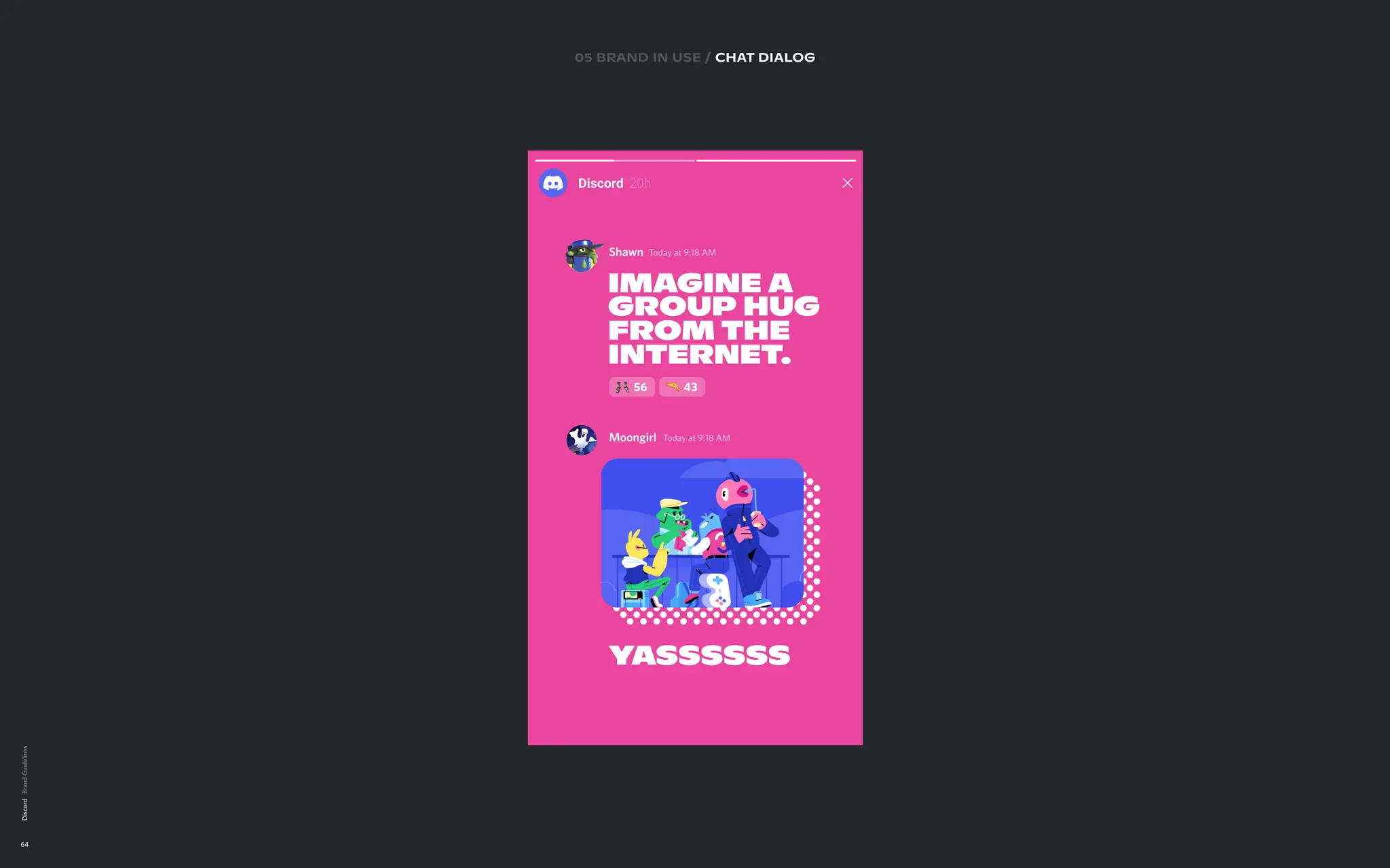 Discord
64
10 BRAND IN USE
CHAT DIALOG

EXECUTIONS
Lorem ipsum
05 brand in use / chat DIALOG
Shawn T
oday at 9:18 AM
Imagine a
group hug  
from the
internet
.
56 43
Moongirl T
oday at 9:18 AM
y
assssss
 