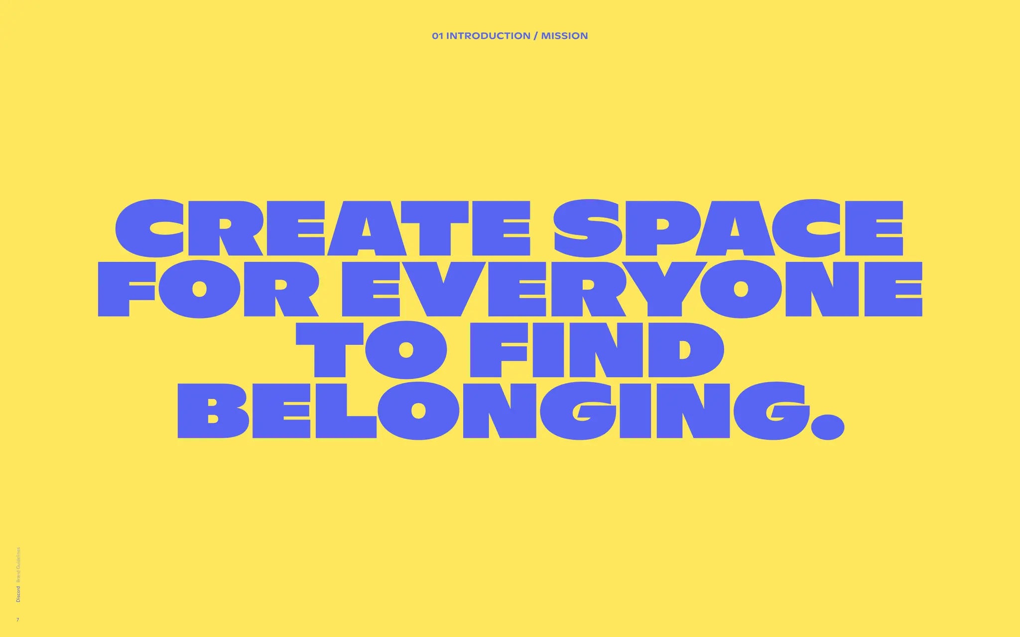 02 BRAND DESIGN PRINCIPLES
A brand  
design system
directly
inspired by the
product.
We’ve extracted the shapes from the product in order to set
guidance for how we visually create our communications.


Users can visually be articulated as a community when they
are presented in a group of profile pictures (circles). We also
want to make sure to take cues from platform to show the
state of the user in focus.


Bringing to life the vast diversity of communities on Discord.


The users are behind the content.


 
Lorem ipsum dolor sit amet, consectetur adipiscing elit. Sed
elementum diam malesuada sed feugiat sit id magna. Congue
laoreet aenean eleifend odio laoreet commodo. Et sem amet
rhoncus nam adipiscing tristique. Cras vulputate enim id
elementum sed vel.
Discord
7
Create space
for everyone
to find
belonging.
01 INTRODUCTION / Mission
 
