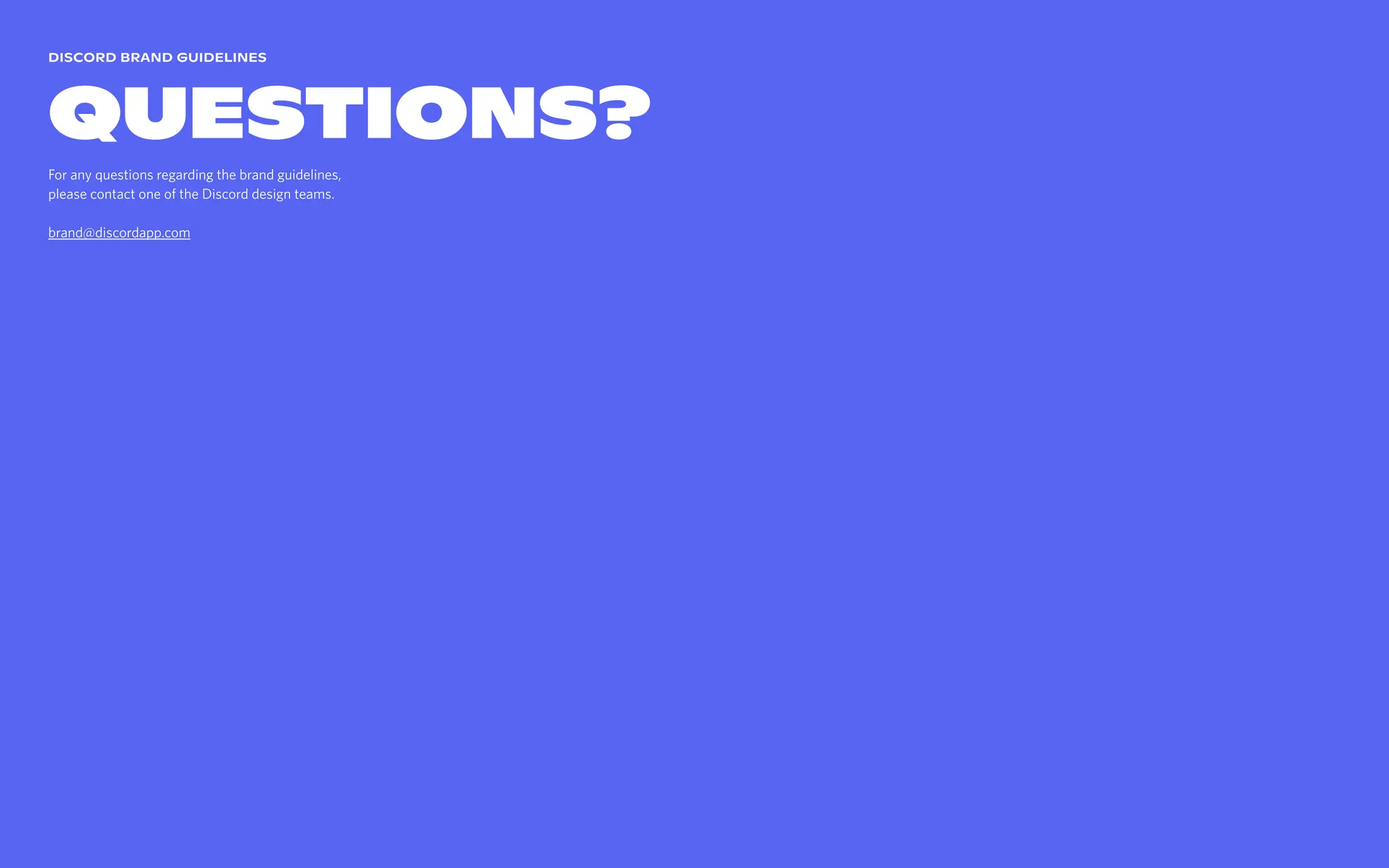 Discord brand guidelines
Questions?
For any questions regarding the brand guidelines,  
please contact one of the Discord design teams.


brand@discordapp.com
 