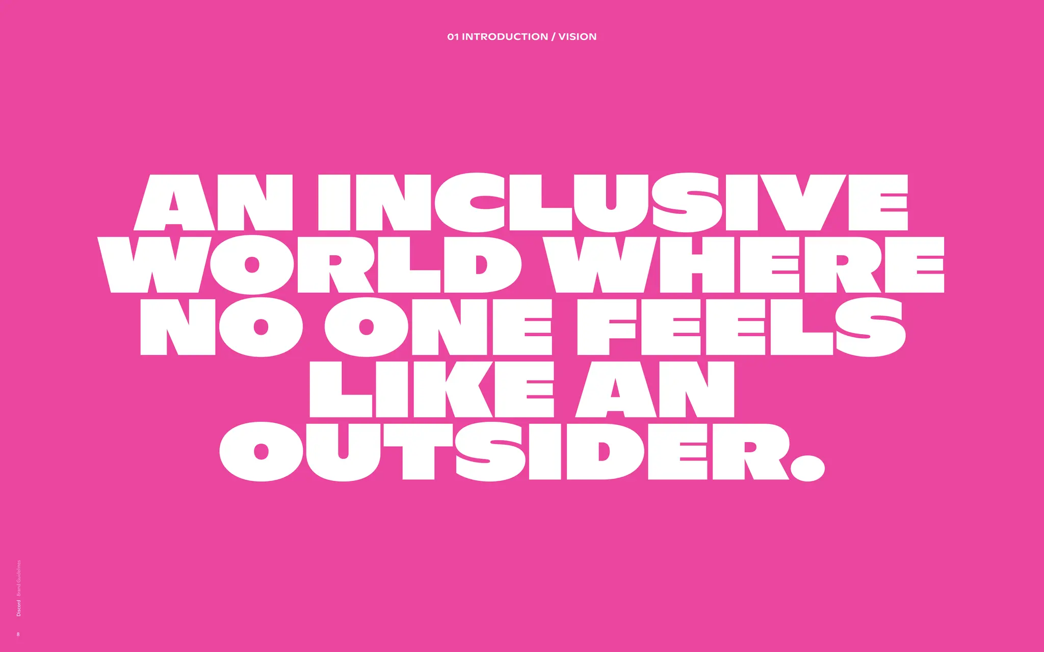 02 BRAND DESIGN PRINCIPLES
A brand  
design system
directly
inspired by the
product.
We’ve extracted the shapes from the product in order to set
guidance for how we visually create our communications.


Users can visually be articulated as a community when they
are presented in a group of profile pictures (circles). We also
want to make sure to take cues from platform to show the
state of the user in focus.


Bringing to life the vast diversity of communities on Discord.


The users are behind the content.


 
Lorem ipsum dolor sit amet, consectetur adipiscing elit. Sed
elementum diam malesuada sed feugiat sit id magna. Congue
laoreet aenean eleifend odio laoreet commodo. Et sem amet
rhoncus nam adipiscing tristique. Cras vulputate enim id
elementum sed vel.
Discord
8
An inclusive
world where
no one feels
like an
outsider.
01 INTRODUCTION / Vision
 