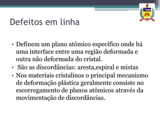 Defeitos em linha

• Definem um plano atômico específico onde há
  uma interface entre uma região deformada e
  outra não deformada do cristal.
• São as discordâncias: aresta,espiral e mistas
• Nos materiais cristalinos o principal mecanismo
  de deformação plástica geralmente consiste no
  escorregamento de planos atômicos através da
  movimentação de discordâncias.
 
