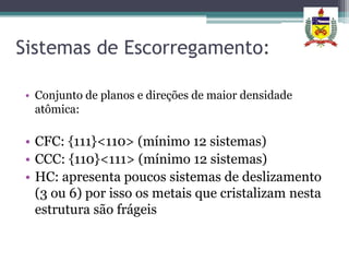 Sistemas de Escorregamento:

• Conjunto de planos e direções de maior densidade
  atômica:

• CFC: {111}<110> (mínimo 12 sistemas)
• CCC: {110}<111> (mínimo 12 sistemas)
• HC: apresenta poucos sistemas de deslizamento
  (3 ou 6) por isso os metais que cristalizam nesta
  estrutura são frágeis
 