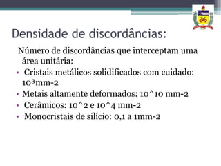 Densidade de discordâncias:
 Número de discordâncias que interceptam uma
  área unitária:
• Cristais metálicos solidificados com cuidado:
  10³mm-2
• Metais altamente deformados: 10^10 mm-2
• Cerâmicos: 10^2 e 10^4 mm-2
• Monocristais de silício: 0,1 a 1mm-2
 