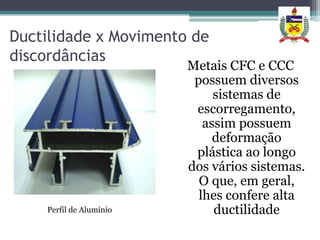 Ductilidade x Movimento de
discordâncias
                         Metais CFC e CCC
                          possuem diversos
                              sistemas de
                          escorregamento,
                            assim possuem
                              deformação
                          plástica ao longo
                         dos vários sistemas.
                           O que, em geral,
                           lhes confere alta
    Perfil de Alumínio        ductilidade
 