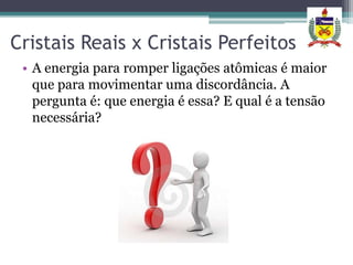 Cristais Reais x Cristais Perfeitos
 • A energia para romper ligações atômicas é maior
   que para movimentar uma discordância. A
   pergunta é: que energia é essa? E qual é a tensão
   necessária?
 