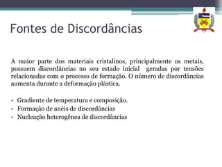Fontes de Discordâncias

A maior parte dos materiais cristalinos, principalmente os metais,
possuem discordâncias no seu estado inicial geradas por tensões
relacionadas com o processo de formação. O número de discordâncias
aumenta durante a deformação plástica.

• Gradiente de temperatura e composição.
• Formação de anéis de discordâncias
• Nucleação heterogênea de discordâncias
 