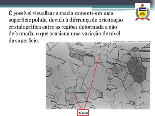 É possível visualizar a macla somente em uma
superfície polida, devido à diferença de orientação
cristalográfica entre as regiões deformada e não
deformada, o que ocasiona uma variação de nível
da superfície.
 