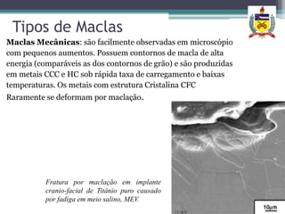 Tipos de Maclas
Maclas Mecânicas: são facilmente observadas em microscópio
com pequenos aumentos. Possuem contornos de macla de alta
energia (comparáveis as dos contornos de grão) e são produzidas
em metais CCC e HC sob rápida taxa de carregamento e baixas
temperaturas. Os metais com estrutura Cristalina CFC
Raramente se deformam por maclação.




          Fratura por maclação em implante
          cranio-facial de Titânio puro causado
          por fadiga em meio salino, MEV.
 