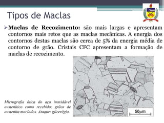 Tipos de Maclas
Maclas de Recozimento: são mais largas e apresentam
 contornos mais retos que as maclas mecânicas. A energia dos
 contornos destas maclas são cerca de 5% da energia média de
 contorno de grão. Cristais CFC apresentam a formação de
 maclas de recozimento.




Micrografia ótica do aço inoxidável
austenítico como recebido: grãos de
austenita maclados. Ataque: glicerégia.
 