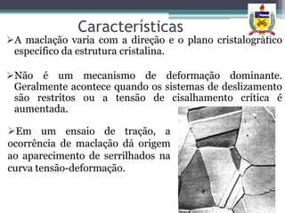 Características
A maclação varia com a direção e o plano cristalográfico
 específico da estrutura cristalina.

Não é um mecanismo de deformação dominante.
 Geralmente acontece quando os sistemas de deslizamento
 são restritos ou a tensão de cisalhamento crítica é
 aumentada.

Em um ensaio de tração, a
ocorrência de maclação dá origem
ao aparecimento de serrilhados na
curva tensão-deformação.
 