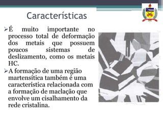Características
É muito importante no
 processo total de deformação
 dos metais que possuem
 poucos        sistemas       de
 deslizamento, como os metais
 HC.
A formação de uma região
 martensítica também é uma
 característica relacionada com
 a formação de maclação que
 envolve um cisalhamento da
 rede cristalina.
 