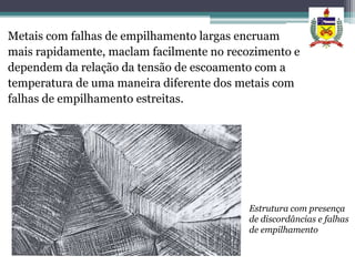 Metais com falhas de empilhamento largas encruam
mais rapidamente, maclam facilmente no recozimento e
dependem da relação da tensão de escoamento com a
temperatura de uma maneira diferente dos metais com
falhas de empilhamento estreitas.




                                          Estrutura com presença
                                          de discordâncias e falhas
                                          de empilhamento
 