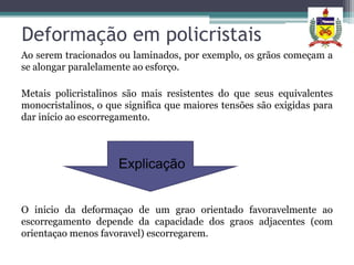 Deformação em policristais
Ao serem tracionados ou laminados, por exemplo, os grãos começam a
se alongar paralelamente ao esforço.

Metais policristalinos são mais resistentes do que seus equivalentes
monocristalinos, o que significa que maiores tensões são exigidas para
dar início ao escorregamento.



                     Explicação


O inicio da deformaçao de um grao orientado favoravelmente ao
escorregamento depende da capacidade dos graos adjacentes (com
orientaçao menos favoravel) escorregarem.
 