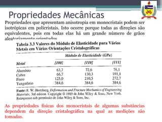 Propriedades Mecânicas
Propriedades que apresentam anisotropia em monocristais podem ser
isotrópicas em policristais. Isto ocorre porque todas as direções são
equivalentes, pois em todas elas há um grande número de grãos
aleatoriamente orientados.




As propriedades físicas dos monocristais de algumas substâncias
dependem da direção cristalográfica na qual as medições são
tomadas.
 