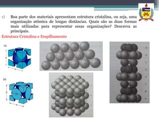 1)   Boa parte dos materiais apresentam estrutura cristalina, ou seja, uma
     organização atômica de longas distâncias. Quais são as duas formas
     mais utilizadas para representar essas organizações? Descreva as
     principais.
Estrutura Cristalina e Empilhamento
 