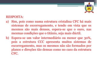 RESPOSTA:
a) Sim, pois como numa estrutura cristalina CFC há mais
   sistemas de escorregamento, e tendo em vista que os
   mesmos são mais densos, espera-se que o ouro, nas
   mesmas condições que o titânio, seja mais dúctil.
b) Espera-se um valor intermediário ou menor que 30%,
   pois a estrutura CCC apresenta muitos sistemas de
   escorregamento, mas os mesmos não são formados por
   planos e direções tão densas como no caso da estrutura
   CFC.
 