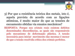 3) Por que a resistência teórica dos metais, isto é,
 aquela prevista de acordo com as ligações
 atômicas, é muito maior do que as tensões de
 escoamento obtidas via ensaios mecânicos?
RESPOSTA: Porque nos cristais reais existem defeitos
 denominados discordâncias, as quais são responsáveis
 pelo mecanismo de deformação plástica. A tensão
 necessária para iniciar movimento das mesmas é menor
 do que a tensão resolvida crítica dos cristais perfeitos.
 