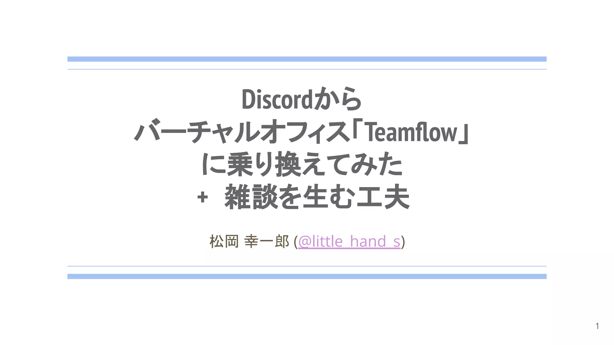 Discordから
バーチャルオフィス「Teamﬂow」
に乗り換えてみた
+ 雑談を生む工夫
松岡 幸一郎 (@little_hand_s)
1
 
