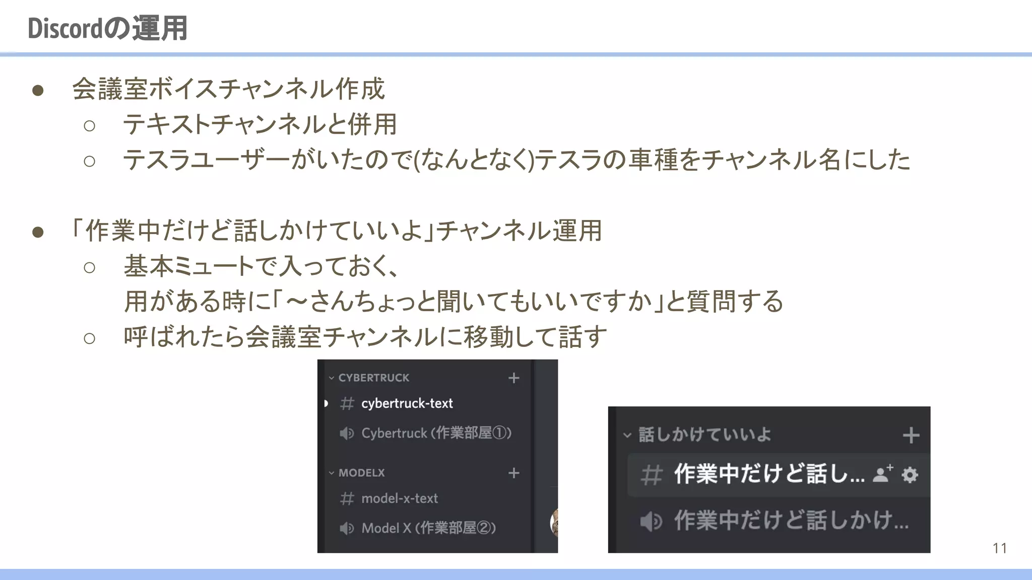 ● 会議室ボイスチャンネル作成
○ テキストチャンネルと併用
○ テスラユーザーがいたので(なんとなく)テスラの車種をチャンネル名にした
● 「作業中だけど話しかけていいよ」チャンネル運用
○ 基本ミュートで入っておく、
用がある時に「〜さんちょっと聞いてもいいですか」と質問する
○ 呼ばれたら会議室チャンネルに移動して話す
Discordの運用
11
 