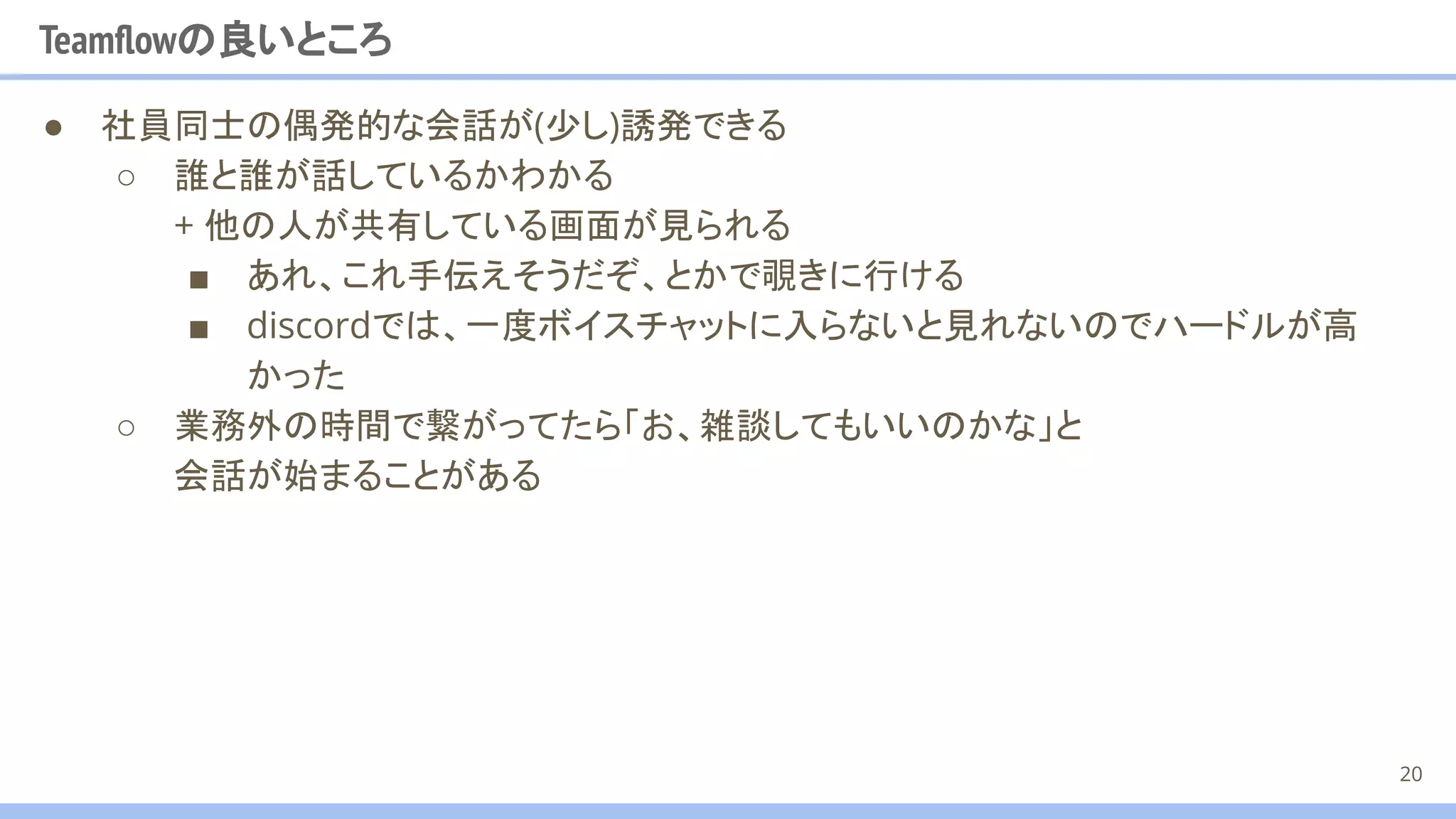 Teamﬂowの良いところ
● 社員同士の偶発的な会話が(少し)誘発できる
○ 誰と誰が話しているかわかる
+ 他の人が共有している画面が見られる
■ あれ、これ手伝えそうだぞ、とかで覗きに行ける
■ discordでは、一度ボイスチャットに入らないと見れないのでハードルが高
かった
○ 業務外の時間で繋がってたら「お、雑談してもいいのかな」と
会話が始まることがある
20
 