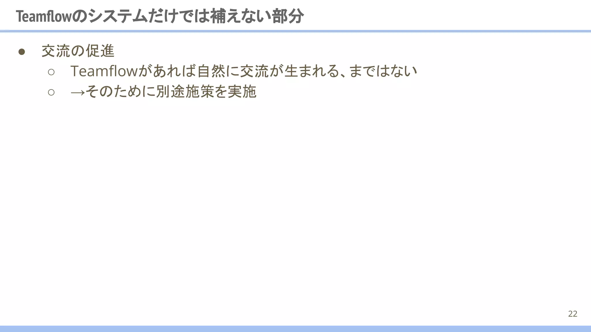 ● 交流の促進
○ Teamﬂowがあれば自然に交流が生まれる、まではない
○ →そのために別途施策を実施
Teamﬂowのシステムだけでは補えない部分
22
 