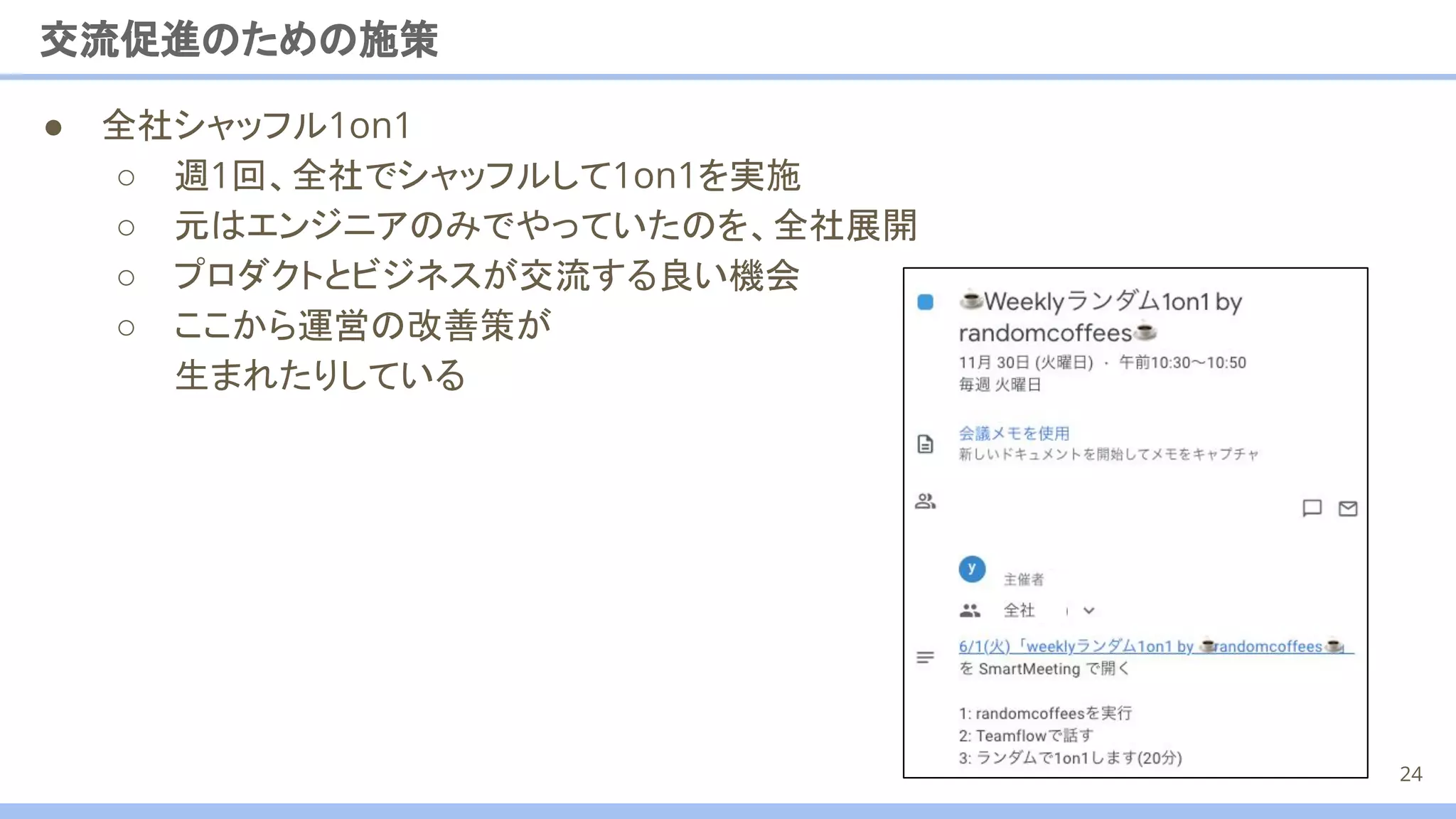 交流促進のための施策
● 全社シャッフル1on1
○ 週1回、全社でシャッフルして1on1を実施
○ 元はエンジニアのみでやっていたのを、全社展開
○ プロダクトとビジネスが交流する良い機会
○ ここから運営の改善策が
生まれたりしている
24
 